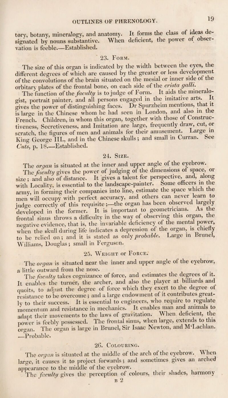 tory, botany, mineralogy, and anatomy. It forms the class of ideas signated by nouns substantive. When deficient, the power of obser¬ vation is feeble.—Established. 23. Form. The size of this organ is indicated by the width between the eyes, the different degrees of which are caused by the greater or less development of the convolutions of the brain situated on the mesial or inner side of the orbitary plates of the frontal bone, on each side of the crista galli. The function of the faculty is to judge of Form. It aids the mineialo- gist, portrait painter, and ail persons engaged in the imitative arts. It gives the power of distinguishing faces. Dr Spurzheim mentions, that it is large in the Chinese whom he had seen in London, and also m the French. Children, in whom this organ, together with those of Construc¬ tiveness, Secretiveness, and Imitation are large, frequently draw, cut, or scratch, the figures of men and animals for their amusement. Laige in King George III., and in the Chinese skulls; and small in Curran. See Cuts, p. 18.—Established. 24. Size. The organ is situated at the inner and upper angle of the eyebrow. The faculty gives the power of judging of the dimensions of space, or size ; and also of distance. It gives a talent for perspective, and, along with Locality, is essential to the landscape-painter. Some officers in the army, in forming their companies into line, estimate the space which the men will occupy with perfect accuracy, and others can never learn to iudge correctly of this requisite;—the organ has been observed largely developed in the former. It is important to geometricians. As the frontal sinus throws a difficulty in the way of observing this organ, the negative evidence, that is, the invariable deficiency of the mental power, wlien the skull during life indicates a depression of the organ, is chiefly to be relied on; and it is stated as only probable. Laige in Brunei, Williams, Douglas; small in Ferguson. 25. Weight or Force. The organ is situated near the inner and upper angle of the eyebrow, a little outward from the nose. The faculty takes cognizance of force, and estimates the degrees ol it. It enables the turner, the archer, and also the player at billiards and quoits, to adjust the degree of force which they exert to the degree of resistance to be overcome ; and a large endowment of it contributes great¬ ly to their success. It is essential to engineers, who require to legulate momentum and resistance in mechanics. It enables man and animals to adapt their movements to the laws of gravitation. When deficient, the power is feebly possessed. The frontal sinus, when large, extends to this organ. The organ is large in Brunei, Sir Isaac Newton, and M‘Lachlan. .—Probable. 26. Colouring. The organ is situated at the middle of the arch of the eyebrow. When large, it causes it to project forwards; and sometimes gives an arched appearance to the middle of the eyebrow. The faculty gives the perception of colours, their shades, harmony b 2
