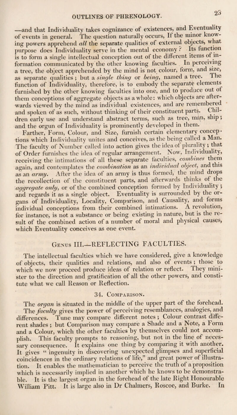 —and that Individuality takes cognizance of existences, and Eventuality of events in general. The question naturally occurs, It the minor know¬ ing powers apprehend all the separate qualities of external objects, what purpose does Individuality serve in the mental economy ? Its function is to form a single intellectual conception out of the different items of in¬ formation communicated by the other knowing faculties. In perceiving a tree, the object apprehended by the mind is not colour, form, and size, as separate qualities ; but a single thing or being, named a tree. The function of Individuality, therefore, is to embody the separate elements furnished by the other knowing faculties into one, and to produce out ot them conceptions of aggregate objects as a whole: which objects are after¬ wards viewed by the mind as individual existences, and are remembered and spoken of as such, without thinking of their constituent part^. Chil¬ dren early use and understand abstract terms, such as tree, mUn, ship; and the orgun of Individuality is prominently developed in them. Farther, Form, Colour, and Size, furnish certain elementary concep* tions which Individuality unites and conceives, as the being called a Man. The faculty of Number called into action gives the idea of plurality ; that of Order furnishes the idea of regular arrangement. Now, Individuality, receiving the intimations of all these separate faculties, combines them again, and contemplates the combination as an individual objectL, and this as an army. After the idea of an army is thus formed, the mind drops the recollection of the constituent parts, and afterwards thinks of the aggregate only, or of the combined conception formed by Individuality ; and regards it as a single object. Eventuality is surrounded by the 01- gans of Individuality, Locality, Comparison, and Causality, and forms individual conceptions from their combined intimations. A revolution, for instance, is not a substance or being existing in nature, but is the re¬ sult of the combined action of a number of moral and physical causes, which Eventuality conceives as one event. Genus III.—REFLECTING FACULTIES. The intellectual faculties which we have considered, give a knowledge of objects, their qualities and relations, and also of events ; those to which we now proceed produce ideas of relation or reflect. They mini¬ ster to the direction and gratification of all the other powers, and consti¬ tute what we call Reason or Reflection. 34. Comparison. The organ is situated in the middle of the upper part of the forehead. The faculty gives the power of perceiving resemblances, analogies, and differences. Tune may compare different notes ; Colour contrast diffe¬ rent shades ; but Comparison may compare a Shade and a Note, a Form and a Colour, which the other faculties by themselves could not accom¬ plish. This faculty prompts to reasoning, but not in the line of neces¬ sary consequence. It explains one thing by comparing it with another. It gives “ ingenuity in discovering unexpected glimpses and superficial coincidences in the ordinary relations of life,” and great power of illustra¬ tion. It enables the mathematician to perceive the truth of a proposition which is necessarily implied in another which he knows to be demonstra¬ ble. It is the largest organ in the forehead of the late Right Honourable William Pitt. It is large also in Dr Chalmers, Roscoe, and Burke. In