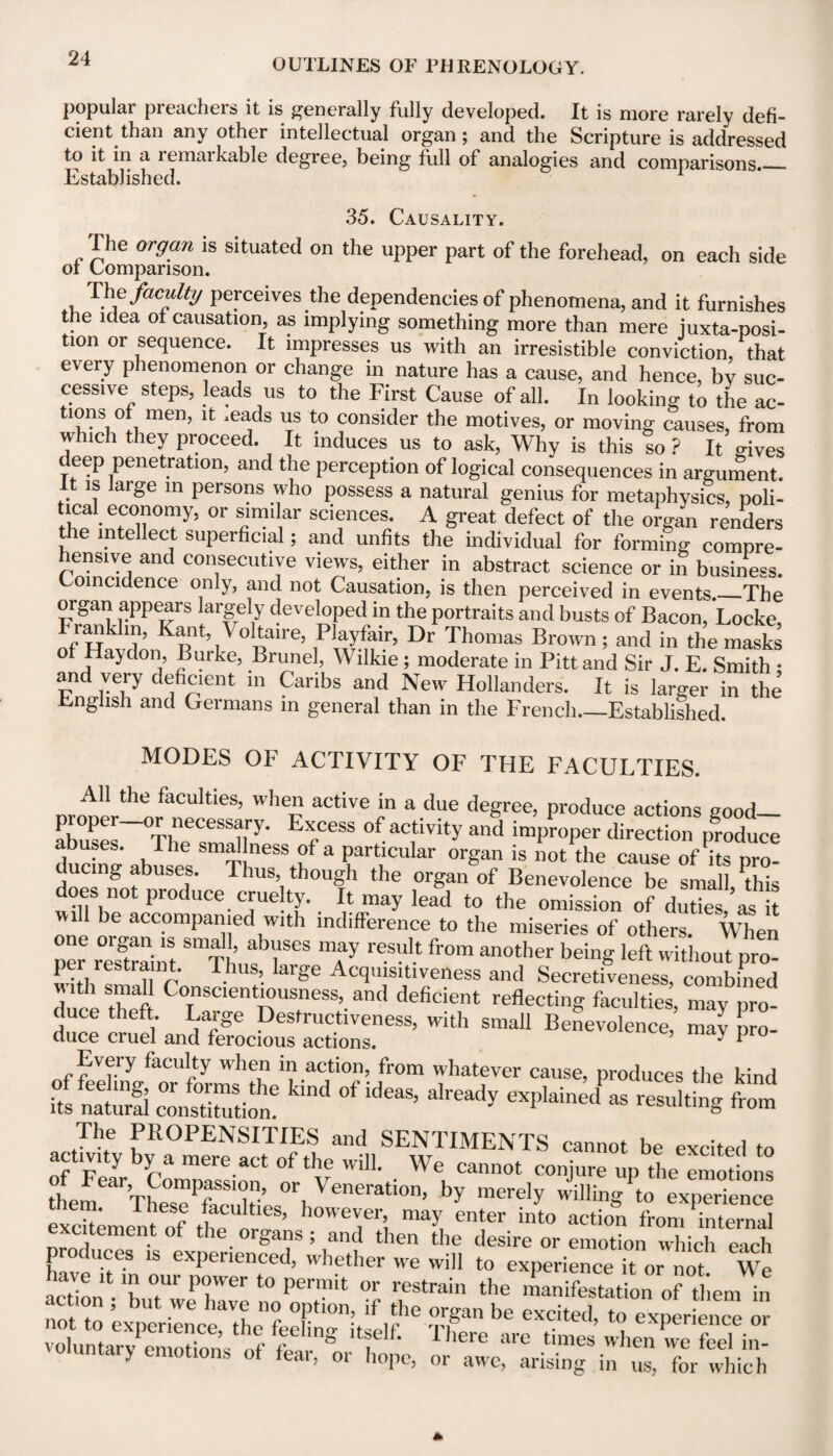 popular preachers it is generally fully developed. It is more rarely defi¬ cient than any other intellectual organ; and the Scripture is addressed to it in a remarkable degree, being full of analogies and comparisons_ Established. 35. Causality. I he organ is situated on the upper part of the forehead, on each side of Comparison. . T}\efac^lt^ perceives the dependencies of phenomena, and it furnishes the idea of causation, as implying something more than mere juxtaposi¬ tion or sequence. It impresses us with an irresistible conviction, that eveiy phenomenon or change in nature has a cause, and hence, by suc¬ cessive steps, leads us to the First Cause of all. In looking to the ac¬ tions of men, it ,eads us to consider the motives, or moving causes, from which they proceed. It induces us to ask, Why is this so ? It ffives deep penetration, and the perception of logical consequences in argument. is large in persons who possess a natural genius for metaphysics, poli¬ tical economy, or similar sciences. A great defect of the organ renders the intellect superficial; and unfits the individual for forming compre¬ hensive and consecutive views, either in abstract science or in business. Coincidence only, and not Causation, is then perceived in events._The organ appears largely developed in the portraits and busts of Bacon, Locke, Franklin, Kant Voltaire, Playfair, Dr Thomas Brown; and in the masks of Haydon, Burke, Brunei, Wilkie ; moderate in Pitt and Sir J. E. Smith • and very deficient in Caribs and New Hollanders. It is larger in the English and Germans in general than in the French-Established. MODES OF ACTIVITY OF THE FACULTIES. All the faculties, when active in a due degree, produce actions nood- proper or necessary. Excess of activity and improper direction produce abuses. I he smal ness of a particular organ is not the cause of its pro¬ ducing abuses. Thus, though the organ of Benevolence be small, this does not produce cruelty. It may lead to the omission of duties as it mil be accompanied with indifference to the miseries of others. When per restraint “tI’ T7™ 'T * fr°m another beillS left without pro¬ per lestiaint. Thus, large Acquisitiveness and Secretiveness, combined duce thef C°Tnscient^USfness’.and deficient reflecting faculties, may pro¬ duce theft. Large Destructiveness, with small Benevolence, may pro duce cruel and ferocious actions. ’ y P ° Every faculty when in action, from whatever cause, produces the kind its natural consSion! °‘ ^ exPWned aS resultin§ from The PROPENSITIES and SENTIMENTS cannot be excited to activity by a mere act of the will. We cannot conjure up the emotions them TL°sePfacuhies0ri Veneration’ by merely willing to experience excrement Of A ’ howev,er! ma>’ enter into action from internal excitement of the organs; and then the desire or emotion which each produces is experienced, whether we will to experience it or not W assess: