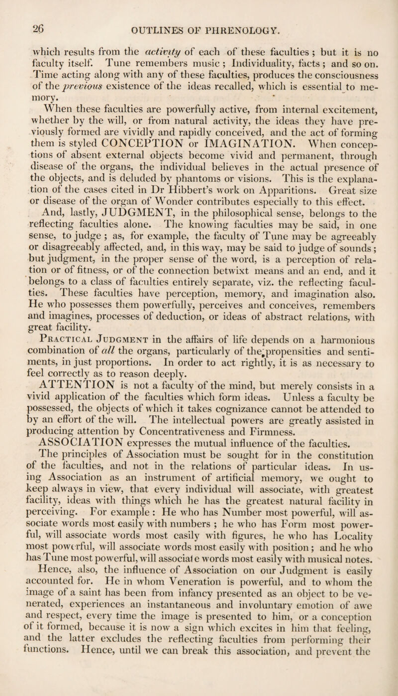 which results from the activity of each of these faculties ; but it is no faculty itself. Tune remembers music ; Individuality, facts ; and so on. Time acting along with any of these faculties, produces the consciousness of the previous existence of the ideas recalled, which is essential to me¬ mory. When these faculties are powerfully active, from internal excitement, whether by the will, or from natural activity, the ideas they have pre¬ viously formed are vividly and rapidly conceived, and the act of forming them is styled CONCEPTION or IMAGINATION. When concep¬ tions of absent external objects become vivid and permanent, through disease of the organs, the individual believes in the actual presence of the objects, and is deluded by phantoms or visions. This is the explana¬ tion of the cases cited in Dr Hibbert’s work on Apparitions. Great size or disease of the organ of Wonder contributes especially to this effect. And, lastly, JUDGMENT, in the philosophical sense, belongs to the reflecting faculties alone. The knowing faculties may be said, in one sense, to judge ; as, for example, the faculty of Tune may be agreeably or disagreeably affected, and, in this way, may be said to judge of sounds; but judgment, in the proper sense of the word, is a perception of rela¬ tion or of fitness, or of the connection betwixt means and an end, and it belongs to a class of faculties entirely separate, viz. the reflecting facul¬ ties. These faculties have perception, memory, and imagination also. He who possesses them powerfully, perceives and conceives, remembers and imagines, processes of deduction, or ideas of abstract relations, with great facility. Practical Judgment in the affairs of life depends on a harmonious combination of all the organs, particularly of the#propensities and senti¬ ments, in just proportions. In order to act rightly, it is as necessary to feel correctly as to reason deeply. ATTENTION is not a faculty of the mind, but merely consists in a vivid application of the faculties which form ideas. Unless a faculty be possessed, the objects of which it takes cognizance cannot be attended to by an effort of the will. The intellectual powers are greatly assisted in producing attention by Concentrativeness and Firmness. ASSOCIATION expresses the mutual influence of the faculties. The principles of Association must be sought for in the constitution of the faculties, and not in the relations of particular ideas. In us¬ ing Association as an instrument of artificial memory, we ought to keep always in view, that every individual will associate, with greatest facility, ideas with things which he has the greatest natural facility in perceiving. For example : He who has Number most powerful, will as¬ sociate words most easily with numbers ; he who has Form most power¬ ful, will associate words most easily with figures, he who has Locality most powerful, will associate words most easily with position; and he who has Tune most powerful, will associal e words most easily with musical notes. Hence, also, the influence of Association on our Judgment is easily accounted for. He in whom Veneration is powerful, and to whom the image of a saint has been from infancy presented as an object to be ve¬ nerated, experiences an instantaneous and involuntary emotion of awe and respect, every time the image is presented to him, or a conception of it formed, because it is now a sign which excites in him that feeling, and the latter excludes the reflecting faculties from performing their functions. Hence, until we can break this association, and prevent the