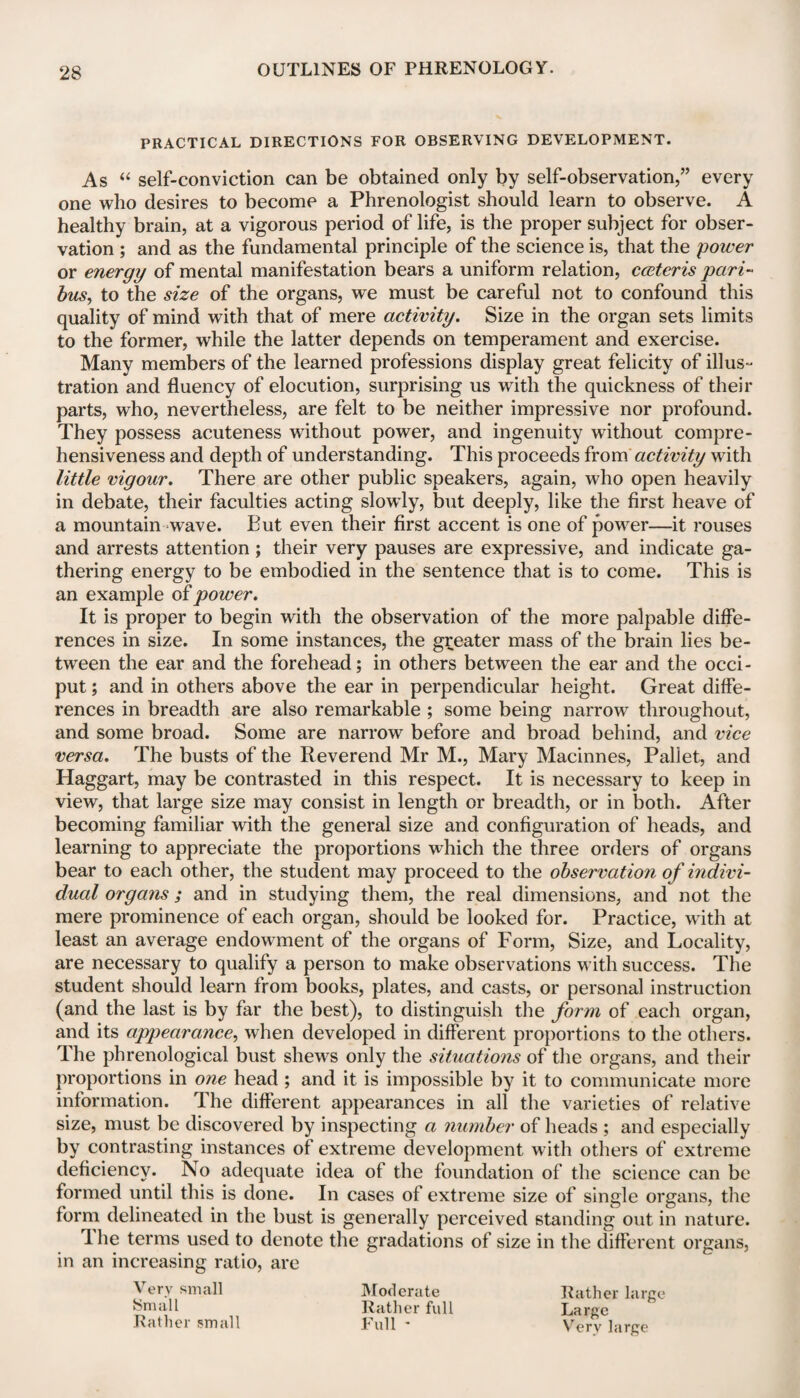 PRACTICAL DIRECTIONS FOR OBSERVING DEVELOPMENT. As “ self-conviction can be obtained only by self-observation,” every one who desires to become a Phrenologist should learn to observe. A healthy brain, at a vigorous period of life, is the proper subject for obser¬ vation ; and as the fundamental principle of the science is, that the power or energy of mental manifestation bears a uniform relation, cceteris pari¬ bus, to the size of the organs, we must be careful not to confound this quality of mind with that of mere activity. Size in the organ sets limits to the former, while the latter depends on temperament and exercise. Many members of the learned professions display great felicity of illus¬ tration and fluency of elocution, surprising us with the quickness of their parts, who, nevertheless, are felt to be neither impressive nor profound. They possess acuteness without power, and ingenuity without compre¬ hensiveness and depth of understanding. This proceeds from activity with little vigour. There are other public speakers, again, who open heavily in debate, their faculties acting slowly, but deeply, like the first heave of a mountain wave. But even their first accent is one of power—it rouses and arrests attention ; their very pauses are expressive, and indicate ga¬ thering energy to be embodied in the sentence that is to come. This is an example of power. It is proper to begin with the observation of the more palpable diffe¬ rences in size. In some instances, the greater mass of the brain lies be¬ tween the ear and the forehead; in others between the ear and the occi¬ put ; and in others above the ear in perpendicular height. Great diffe¬ rences in breadth are also remarkable ; some being narrow throughout, and some broad. Some are narrow before and broad behind, and vice versa. The busts of the Reverend Mr M., Mary Machines, Pallet, and Haggart, may be contrasted in this respect. It is necessary to keep in view, that large size may consist in length or breadth, or in both. After becoming familiar with the general size and configuration of heads, and learning to appreciate the proportions which the three orders of organs bear to each other, the student may proceed to the observation of indivi¬ dual organs; and in studying them, the real dimensions, and not the mere prominence of each organ, should be looked for. Practice, with at least an average endowment of the organs of Form, Size, and Locality, are necessary to qualify a person to make observations with success. The student should learn from books, plates, and casts, or personal instruction (and the last is by far the best), to distinguish the form of each organ, and its appearance, when developed in different proportions to the others. The phrenological bust shews only the situations of the organs, and their proportions in one head ; and it is impossible by it to communicate more information. The different appearances in all the varieties of relative size, must be discovered by inspecting a number of heads ; and especially by contrasting instances of extreme development with others of extreme deficiency. No adequate idea of the foundation of the science can be formed until this is done. In cases of extreme size of single organs, the form delineated in the bust is generally perceived standing out in nature. 1 he terms used to denote the gradations of size in the different organs, in an increasing ratio, are Very small Small Rather small Moderate Rather full Full - Rather large Large Very large
