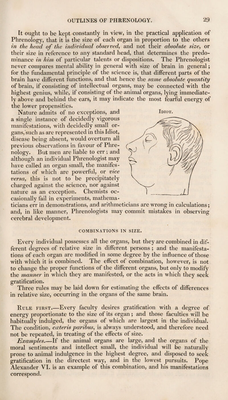 Idiot. It ought to be kept constantly in view, in the practical application of Phrenology, that it is the size of each organ in proportion to the others in the head of the individual observed, and not their absolute size, or their size in reference to any standard head, that determines the predo¬ minance in him of particular talents or dispositions. The Phrenologist never compares mental ability in general with size of brain in general; for the fundamental principle of the science is, that different parts of the brain have different functions, and that hence the same absolute quantity of brain, if consisting of intellectual organs, may be connected with the highest genius, while, if consisting of the animal organs, lying immediate¬ ly above and behind the ears, it may indicate the most fearful energy of the lower propensities. Nature admits of no exceptions, and a single instance of decidedly vigorous manifestations, with decidedly small or¬ gans,such as are represented in this Idiot, disease being absent, would overturn all previous observations in favour of Phre¬ nology. But men are liable to err ; and although an individual Phrenologist may have called an organ small, the manifes¬ tations of which are powerful, or vice versa, this is not to be precipitately charged against the science, nor against nature as an exception. Chemists oc¬ casionally fail in experiments, mathema¬ ticians err in demonstrations, and arithmeticians are wrong in calculations; and, in like manner, Phrenologists may commit mistakes in observing cerebral development. COMBINATIONS IN SIZE. Every individual possesses all the organs, but they are combined in dif¬ ferent degrees of relative size in different persons ; and the manifesta¬ tions of each organ are modified in some degree by the influence of those with which it is combined. The effect of combination, however, is not to change the proper functions of the different organs, but only to modify the manner in which they are manifested, or the acts in which they seek gratification. Three rules may be laid down for estimating the effects of differences in relative size, occurring in the organs of the same brain. Rule first.—Every faculty desires gratification with a degree of energy proportionate to the size of its organ; and those faculties will be habitually indulged, the organs of which are largest in the individual. The condition, coeteris paribus, is always understood, and therefore need not be repeated, in treating of the effects of size. Examples.—If the animal organs are large, and the organs of the moral sentiments and intellect small, the individual will be naturally prone to animal indulgence in the highest degree, and disposed to seek gratification in the directest way, and in the lowest pursuits. Pope Alexander VI. is an example of this combination, and his manifestations correspond.