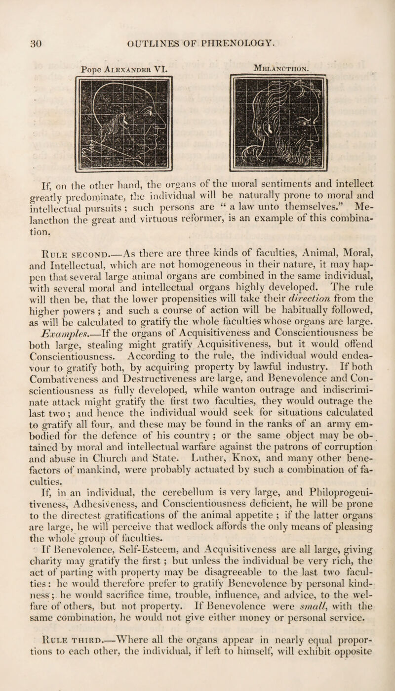 Melancthon. If, on the other hand, the organs of the moral sentiments and intellect greatly predominate, the individual will be naturally prone to moral and intellectual pursuits ; such persons are “ a law unto themselves.” Me¬ lancthon the great and virtuous reformer, is an example of this combina¬ tion. Rule second.—As there are three kinds of faculties, Animal, Moral, and Intellectual, which are not homogeneous in their nature, it may hap¬ pen that several large animal organs are combined in the same individual, with several moral and intellectual organs highly developed. The rule will then be, that the lower propensities will take their direction from the higher powers ; and such a course of action will be habitually followed, as will be calculated to gratify the whole faculties whose organs are large. Examples_If the organs of Acquisitiveness and Conscientiousness be both large, stealing might gratify Acquisitiveness, but it would offend Conscientiousness. According to the rule, the individual would endea¬ vour to gratify both, by acquiring property by lawful industry. If both Combativeness and Destructiveness are large, and Benevolence and Con¬ scientiousness as fully developed, while wanton outrage and indiscrimi¬ nate attack might gratify the first two faculties, they would outrage the last two; and hence the individual would seek for situations calculated to gratify all four,, and these may be found in the ranks of an army em¬ bodied for the defence of his country ; or the same object may be ob¬ tained by moral and intellectual warfare against the patrons of corruption and abuse in Church and State. Luther, Knox, and many other bene¬ factors of mankind, were probably actuated by such a combination of fa¬ culties. If, in an individual, the cerebellum is very large, and Philoprogeni¬ tiveness, Adhesiveness, and Conscientiousness deficient, he will be prone to the directest gratifications of the animal appetite ; if the latter organs are large, he will perceive that wedlock affords the only means of pleasing the whole group of faculties. If Benevolence, Self-Esteem, and Acquisitiveness are all large, giving charity may gratify the first ; but unless the individual be very rich, the act of parting with property may be disagreeable to the last two facul¬ ties : he would therefore prefer to gratify Benevolence by personal kind¬ ness ; he would sacrifice time, trouble, influence, and advice, to the wel¬ fare of others, but not property. If Benevolence were small, with the same combination, he would not give either money or personal service. Rule third.—Where all the organs appear in nearly equal propor¬ tions to each other, the individual, if left to himself, will exhibit opposite