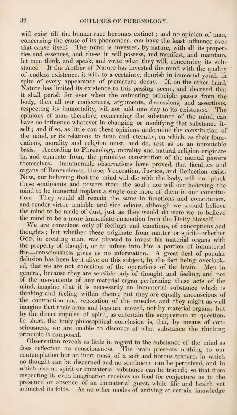 will exist till the human race becomes extinct; and no opinion of man, concerning the cause of its phenomena, can have the least influence over that cause itself. The mind is invested, by nature, with all its proper- ties and essences, and these it will possess, and manifest, and maintain, let men think, and speak, and write what they will, concerning its sub¬ stance. If the Author of Nature has invested the mind with the quality of endless existence, it will, to a certainty, flourish in immortal youth in spite of every appearance of premature decay. If, on the other hand, Nature has limited its existence to this passing scene, and decreed that it shall perish for ever when the animating principle passes from the body, then all our conjectures, arguments, discussions, and assertions, respecting its immortality, will not add one day to its existence. The opinions of man, therefore, concerning the substance of the mind, can have no influence whatever in changing or modifying that substance it¬ self ; and if so, as little can these opinions undermine the constitution of the mind, or its relations to time and eternity, on which, as their foun¬ dations, morality and religion must, and do, rest as on an immutable basis. According to Phrenology, morality and natural religion originate in, and emanate from, the primitive constitution of the mental powers themselves. Innumerable observations have proved, that faculties and organs of Benevolence, Hope, Veneration, Justice, and Reflection exist. Now, our believing that the mind will die with the body, will not pluck these sentiments and powers from the soul; nor will our believing the mind to be immortal implant a single one more of them in our constitu¬ tion. They would all remain the same in functions and constitution, and render virtue amiable and vice odious, although we should believe the mind to be made of dust, just as they would do wTere we to believe the mind to be a more immediate emanation from the Deity himself. We are conscious only of feelings and emotions, of conceptions and thoughts; but whether these originate from matter or spirit—whether God, in creating man, was pleased to invest his material organs with the property of thought, or to infuse into him a portion of immaterial fire—consciousness gives us no information. A great deal of popular delusion has been kept alive on this subject, by the fact being overlook¬ ed, that we are not conscious of the operations of the brain. Men in general, because they are sensible only of thought and feeling, and not of the movements of any material organ performing these acts of the mind, imagine that it is necessarily an immaterial substance which is thinking and feeling within them ; but they are equally unconscious of the contraction and relaxation of the muscles, and they might as well imagine that their arms and legs are moved, not by material organs, but by the direct impulse of spirit, as entertain the supposition in question. In short, the truly philosophical conclusion is, that, by means of con¬ sciousness, we are unable to discover of what substance the thinking principle is composed. Observation reveals as little in regard to the substance of the mind as does reflection on consciousness. The brain presents nothing to our contemplation but an inert mass, of a soft and fibrous texture, in which no thought can be discerned and no sentiment can be perceived, and in which also no spirit or immaterial substance can be traced; so that from inspecting it, even imagination receives no food for conjecture as to the presence or absence of an immaterial guest, while life and health yet animated its folds. As no other modes of arriving at certain knowledge
