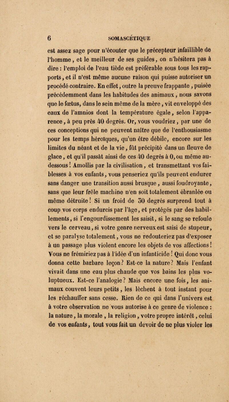 I 6 SOMASCÉTIQUE est assez sage pour n’écouter que le précepteur infaillible de l’homme, et le meilleur de ses guides, on n’hésitera pas à dire : l’emploi de l’eau tiède est préférable sous tous les rap¬ ports , et il n’est même aucune raison qui puisse autoriser un procédé contraire. En effet, outre la preuve frappante , puisée précédemment dans les habitudes des animaux, nous savons que le fœtus, dans le sein même de la mère, vit enveloppé des eaux de l’amnios dont la température égale, selon l’appa¬ rence , à peu près 40 degrés. Or, vous voudriez, par une de ces conceptions qui ne peuvent naître que de l’enthousiasme pour les temps héroïques, qu’un être débile, encore sur les limites du néant et de la vie, fût précipité dans un fleuve de glace, et qu’il passât ainsi de ces 40 degrés à 0,ou même au- dessous 1 Amollis par la civilisation, et transmettant vos fai¬ blesses à vos enfants, vous penseriez qu’ils peuvent endurer sans danger une transition aussi brusque, aussi foudroyante, sans que leur frêle machine n’en soit totalement ébranlée ou même détruite ! Si un froid de 30 degrés surprend tout à coup vos corps endurcis par l’âge, et protégés par des habil¬ lements, si l’engourdissement les saisit, si le sang se refoule vers le cerveau, si votre genre nerveux est saisi de stupeur, et se paralyse totalement, vous ne redouteriez pas d’exposer à un passage plus violent encore les objets de vos affections ! Vous ne frémiriez pas à l’idée d’un infanticide ! Qui donc vous donna cette barbare leçon? Est-ce la nature? Mais l’enfant vivait dans une eau plus chaude que vos bains les plus vo¬ luptueux. Est-ce l’analogie? Mais encore une fois, les ani¬ maux couvent leurs petits, les lèchent à tout instant pour les réchauffer sans cesse. Rien de ce qui dans l’univers est à votre observation ne vous autorise à ce genre de violence : la nature, la morale , la religion, votre propre intérêt, celui de vos enfants, tout vous fait un devoir de ne plus violer les