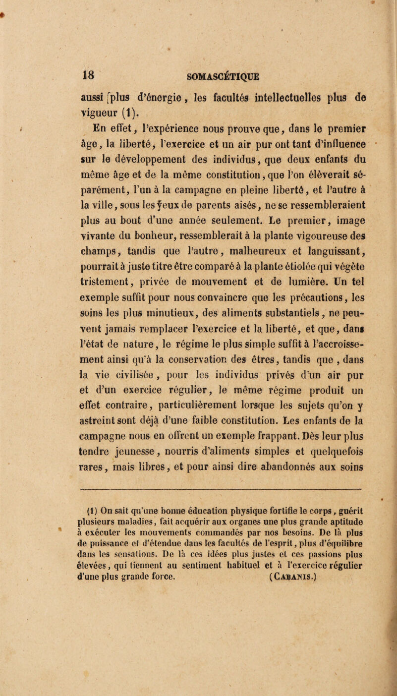 aussi [plus d’énergie, les facultés intellectuelles plus de vigueur (1). En effet, l’expérience nous prouve que, dans le premier âge, la liberté, l’exercice et un air pur ont tant d’influence sur le développement des individus, que deux enfants du même âge et de là même constitution, que l’on élèverait sé¬ parément, l’un à la campagne en pleine liberté, et l’autre à la ville, sous les feux de parents aisés, ne se ressembleraient plus au bout d’une année seulement. Le premier, image vivante du bonheur, ressemblerait à la plante vigoureuse des champs, tandis que l’autre, malheureux et languissant, pourrait à juste titre être comparé à la plante étiolée qui végète tristement, privée de mouvement et de lumière. Un tel exemple suffit pour nous convaincre que les précautions, les soins les plus minutieux, des aliments substantiels, ne peu¬ vent jamais remplacer l’exercice et la liberté, et que, dans l’état de nature, le régime le plus simple suffit à l’accroisse¬ ment ainsi qu'à la conservation des êtres, tandis que , dans la vie civilisée, pour les individus privés d'un air pur et d’un exercice régulier, le même régime produit un effet contraire, particulièrement lorsque les sujets qu’on y astreint sont déjà d’une faible constitution. Les enfants de la campagne nous en offrent un exemple frappant. Dès leur plus tendre jeunesse, nourris d’aliments simples et quelquefois rares, mais libres, et pour ainsi dire abandonnés aux soins (1) On sait qu’une bonne éducation physique fortifie le corps, guérit plusieurs maladies, fait acquérir aux organes une plus grande aptitude à exécuter les mouvements commandés par nos besoins. De là plus de puissance et d’étendue dans les facultés de l’esprit, plus d’équilibre dans les sensations. De là ces idées plus justes et ces passions plus élevées, qui tiennent au sentiment habituel et à l’exercice régulier d’une plus grande force. (Cabanis.)