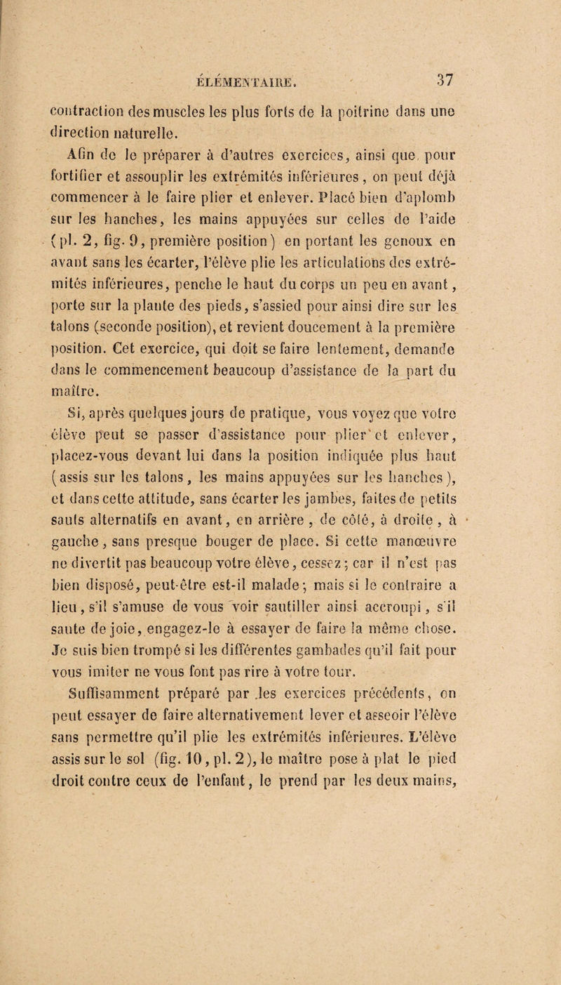 contraction des muscles les plus forts de la poitrine dans une direction naturelle. Afin de le préparer à d’autres exercices, ainsi que pour fortifier et assouplir les extrémités inférieures, on peut déjà commencer à le faire plier et enlever. Placé bien d’aplomb sur les hanches, les mains appuyées sur celles de l’aide ( pl. 2, fig. 9, première position) en portant les genoux en avant sans les écarter, l’élève plie les articulations des extré¬ mités inférieures, penche le haut du corps un peu en avant, porte sur la plante des pieds, s’assied pour ainsi dire sur les talons (seconde position), et revient doucement à la première position. Cet exercice, qui doit se faire lentement, demande dans le commencement beaucoup d’assistance de la part du maître. Si, après quelques jours de pratique, vous voyez que votre élève peut se passer d’assistance pour plier'et enlever, placez-vous devant lui dans la position indiquée plus haut (assis sur les talons, les mains appuyées sur les hanches), et dans celte attitude, sans écarter les jambes, faites de petits sauts alternatifs en avant, en arrière , de côté, à droite , à gauche, sans presque bouger de place. Si cette manœuvre ne divertit pas beaucoup votre élève, cessez ; car il n’est pas bien disposé, peut-être est-il malade-, mais si le contraire a lieu, s’il s’amuse de vous voir sautiller ainsi accroupi, s'il saute de joie, engagez-le à essayer de faire la même chose. Je suis bien trompé si les différentes gambades qu’il fait pour vous imiter ne vous font pas rire à votre tour. Suffisamment préparé par les exercices précédents, on peut essayer de faire alternativement lever et asseoir l’élève sans permettre qu’il plie les extrémités inférieures. L’élève assis sur le sol (fig. 10, pl. 2), le maître pose à plat le pied droit contre ceux de l’enfant, le prend par les deux mains.