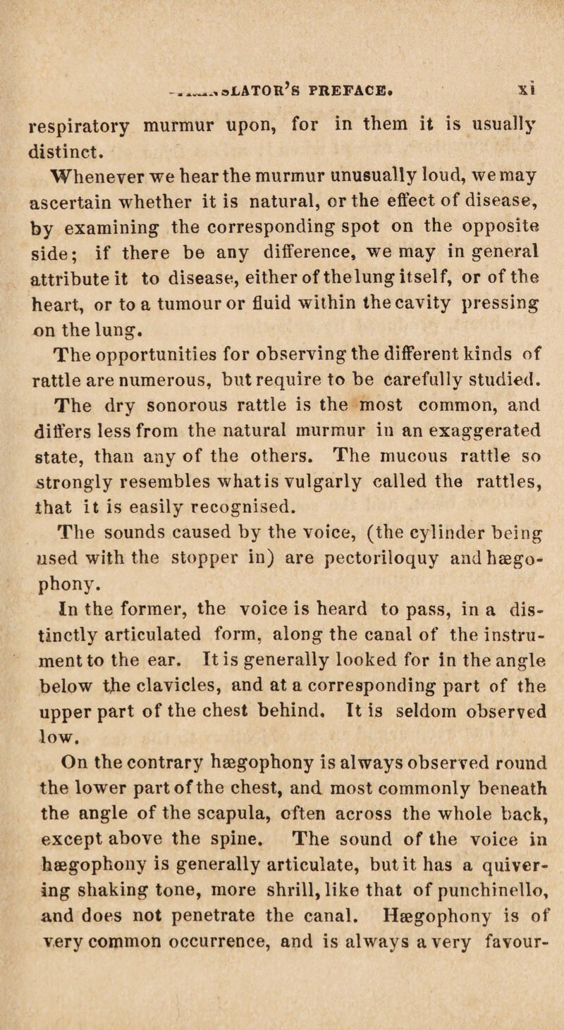 respiratory murmur upon, for in them it is usually distinct. Whenever we hear the murmur unusually loud, we may ascertain whether it is natural, or the effect of disease, by examining the corresponding spot on the opposite side; if there be any difference, we may in general attribute it to disease, either of thelung itself, or of the heart, or to a tumour or fluid within the cavity pressing on the lung. The opportunities for observing the different kinds of rattle are numerous, but require to be carefully studied. The dry sonorous rattle is the most common, and differs less from the natural murmur in an exaggerated state, than any of the others. The mucous rattle so strongly resembles what is vulgarly called the rattles, that it is easily recognised. The sounds caused by the voice, (the cylinder being used with the stopper in) are pectoriloquy andhægo- phony. In the former, the voice is heard to pass, in a dis¬ tinctly articulated form, along the canal of the instru¬ ment to the ear. It is generally looked for in the angle below the clavicles, and at a corresponding part of the upper part of the chest behind. It is seldom observed low. On the contrary hægophony is always observed round the lower part of the chest, and most commonly beneath the angle of the scapula, often across the whole back, except above the spine. The sound of the voice in hægophony is generally articulate, but it has a quiver¬ ing shaking tone, more shrill, like that of punchinello, and does not penetrate the canal. Hægophony is of very common occurrence, and is always a very favour-