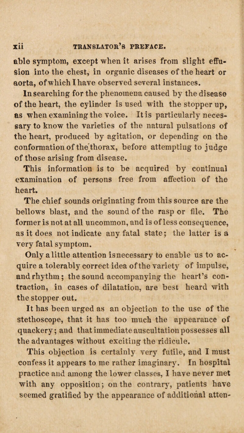 able symptom, except when it arises from slight effu¬ sion into the chest, in organic diseases of the heart or aorta, ofwhichlhave observed several instances. In searching for the phenomena caused by the disease of the heart, the cylinder is used with the stopper up, as when examining the voice. It is particularly neces¬ sary to know the varieties of the natural pulsations of the heart, produced by agitation, or depending on the conformation of the'thorax, before attempting to judge of those arising from disease. This information is to be acquired by continual examination of persons free from affection of the heart. The chief sounds originating from this source are the bellows blast, and the sound of the rasp or file. The former is not at all uncommon, and is of less consequence, as it does not indicate any fatal state; the latter is a very fatal symptom. Only a little attention is necessary to enable us to ac¬ quire a tolerably correct idea of the variety of impulse, and rhythm; the sound accompanying the heart’s con¬ traction, in cases of dilatation, are best heard with the stopper out. It has been urged as an objection to the use of the stethoscope, that it has too much the appearance of quackery; and that immediate auscultation possesses all the advantages without exciting the ridicule. This objection is certainly very futile, and I must confess it appears to me rather imaginary. In hospital practice and among the lower classes, I have never met with any opposition ; on the contrary, patients have seemed gratified by the appearance of additional atten-