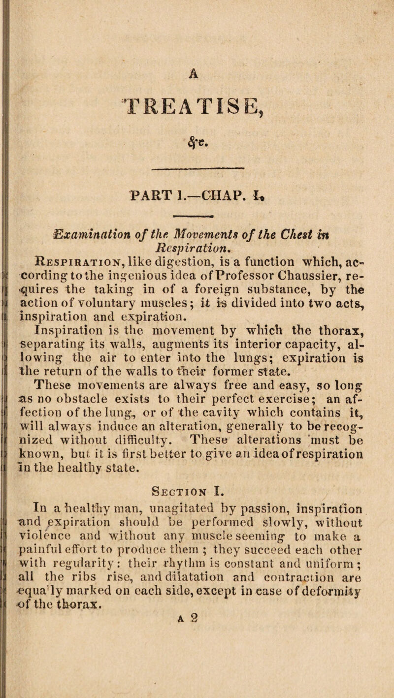 TREATISE, PART 1.—CHAP. U Examination of the. Movements of the Chest in Respiration. Respiration, like digestion, is a function which, ac¬ cording to the ingenious idea of Professor Chaussier, re¬ quires the taking in of a foreign substance, by the action of voluntary muscles ; it is divided into two acts, inspiration and expiration. Inspiration is the movement by which the thorax, separating its walls, augments its interior capacity, al¬ lowing the air to enter into the lungs; expiration is the return of the walls to their former state. These movements are always free and easy, so long as no obstacle exists to their perfect exercise; an af¬ fection of the lung, or of the cavity which contains it, will always induce an alteration, generally to be recog¬ nized without difficulty. These alterations 'must be known, but it is first better to give an idea of respiration in the healthy state. Section I. In a healthy man, unagitated by passion, inspiration and expiration should be performed slowly, without violence and without any muscle seeming to make a painful effort to produce them ; they succeed each other with regularity: their rhythm is constant and uniform; all the ribs rise, and dilatation and contraction are equa'ly marked on each side, except in ease of deformity of the thorax.