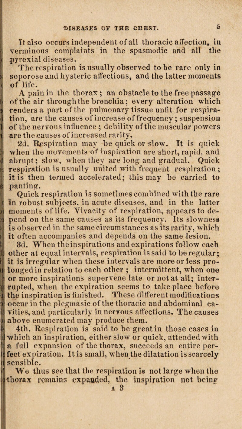 It also occurs independent of all thoracic affection, in verminous complaints in the spasmodic and all the pyrexial diseases. The respiration is usually observed to be rare only in soporose and hysteric affections, and the latter moments of life. A pain in the thorax ; an obstacle to the free passage of the air through the bronchia; every alteration which renders a part of the pulmonary tissue unfit for respira¬ tion, are the causes of increase of frequency ; suspension of the nervous influence ; debility of the muscular powers are the causes of increased rarity, 2d. Respiration may be quick or slow. It is quick when the movements of inspiration are short, rapid, and abrupt; slow, when they are long and gradual. Quick respiration is usually united with frequent respiration; it is then termed accelerated; this may be carried to panting. Quick respiration Is sometimes combined with the rare in robust subjects, in acute diseases, and in the latter moments of life. Vivacity of respiration, appears to de¬ pend on the same causes as its frequency. Its slowness is observed in the same circumstances as its rarity, which it often accompanies and depends on the same lesion. 3d. When theinspirations and expirations follow each other at equal intervals, respiration is said to be regular; it is irregular when these intervals are more or less pro¬ longed in relation to each other ; intermittent, when one or more inspirations supervene late or notât all; inter¬ rupted, when the expiration seems to take place before the inspiration is finished. These different modifications occur in the plegmasie of the thoracic and abdominal ca¬ vities, and particularly in nervous affections. The causes above enumerated may produce them. 4th. Respiration is said to be great in those cases in which an inspiration, either slow or quick, attended with a full expansion of the thorax, succeeds an entire per¬ fect expiration. It is small, when the dilatation is scarcely sensible. We thus see that the respiration is not large when the thorax remains expanded, the inspiration not being a 3 I
