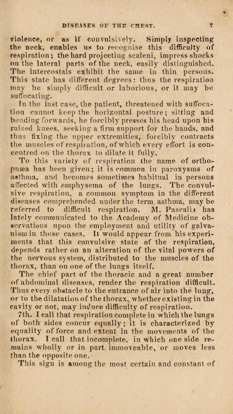 violence, or as if convulsively. Simply inspecting the neck, enables us to recognise this difficulty of respiration; the hard projecting scaleni, impress shocks on the lateral parts of the neck, easily distinguished. The intercostals exhibit the same in thin persons. This state has different degrees: thus the respiration may be simply difficult or laborious, or it may be suffocating. Tn the last case, the patient, threatened with suffoca¬ tion cannot keep the horizontal posture; sitting and bending forwards, he forcibly presses his head upon his raised knees, seeking a firm support for the hands, and thus fixing the upper extremities, forcibly contracts the muscles of respiration, of which every effort is con¬ centred on the thorax to dilate it fully. To this variety of respiration the name of ortho- pnæa has been given; it is common in paroxysms of asthma, and becomes sometimes habitual in persons affected with emphysema of the lungs. The convul¬ sive respiration, a common symptom in the different diseases comprehended under the term asthma, maybe referred to difficult respiration. M. Pascalii has lately communicated to the Academy of Medicine ob¬ servations upon the employment and utility of galva¬ nism in those cases. It would appear from his experi¬ ments that this convulsive state of the respiration, depends rather on an alteration of the vital powers of the nervous system, distributed to the muscles of the thorax, than on one of the lungs itself. The chief part of the thoracic and a great number of abdominal diseases, render the respiration difficult. Thus every obstacle to the entrance of air into the lung, or to the dilatation of the thorax, whether existing in the cavity or not, may induce difficulty of respiration. 7th. I call that respiration complete in which the lungs of both sides concur equally; it is characterized by equality of force and extent in the movements of the thorax. I call that incomplete, in which one side re¬ mains wholly or in part, immoveable, or moves less than the opposite one. This sign is among the most certain and constant of