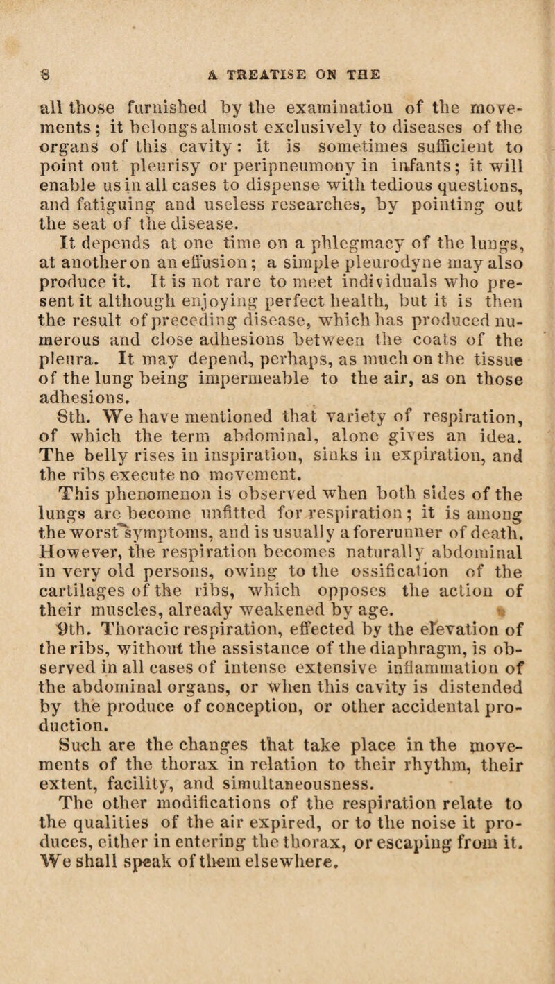all those furnished by the examination of the move¬ ments; it belongs almost exclusively to diseases of the organs of this cavity : it is sometimes sufficient to point out pleurisy or peripneumony in infants; it will enable us in all cases to dispense with tedious questions, and fatiguing and useless researches, by pointing out the seat of the disease. It depends at one time on a phlegmacy of the lungs, at another on an effusion ; a simple pleurodyne may also produce it. It is not rare to meet individuals who pre¬ sent it although enjoying perfect health, but it is then the result of preceding disease, wffiich has produced nu¬ merous and close adhesions between the coats of the pleura. It may depend, perhaps, as much on the tissue of the lung being impermeable to the air, as on those adhesions. 8th. We have mentioned that variety of respiration, of which the term abdominal, alone gives an idea. The belly rises in inspiration, sinks in expiration, and the ribs execute no movement. This phenomenon is observed when both sides of the lungs are become unfitted for respiration ; it is among the worstTsymptoms, and is usually a forerunner of death. However, the respiration becomes naturally abdominal in very old persons, owing to the ossification of the cartilages of the ribs, which opposes the action of their muscles, already weakened by age. 9th. Thoracic respiration, effected by the elevation of the ribs, without the assistance of the diaphragm, is ob¬ served in all cases of intense extensive inflammation of the abdominal organs, or when this cavity is distended by the produce of conception, or other accidental pro¬ duction. Such are the changes that take place in the move¬ ments of the thorax in relation to their rhythm, their extent, facility, and simultaneousness. The other modifications of the respiration relate to the qualities of the air expired, or to the noise it pro¬ duces, either in entering the thorax, or escaping from it. We shall speak of them elsewhere.