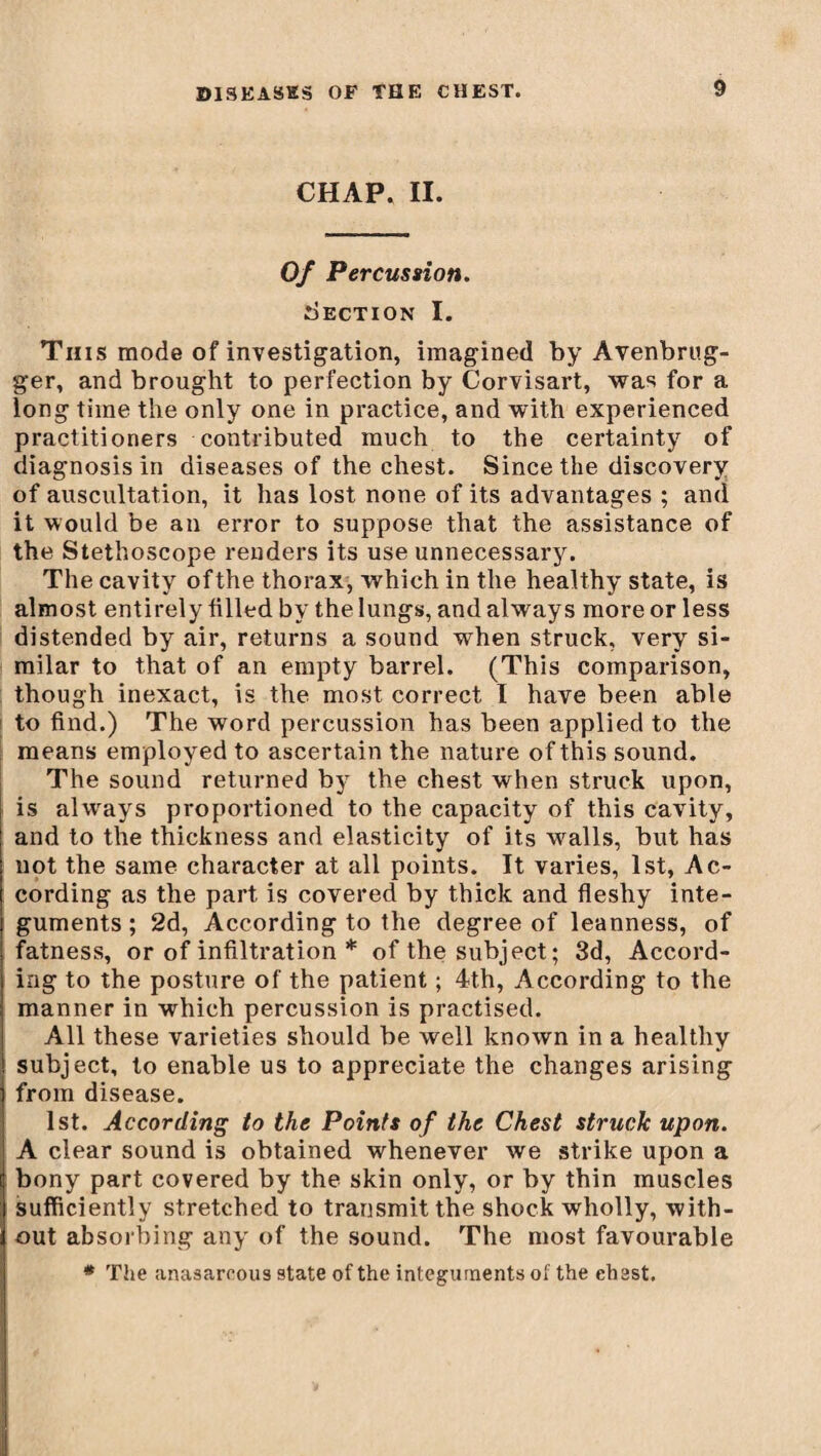 CHAP. II. Of Percussion. Section I. This mode of investigation, imagined by Avenbrug- ger, and brought to perfection by Corvisart, was for a long time the only one in practice, and with experienced practitioners contributed much to the certainty of diagnosis in diseases of the chest. Since the discovery of auscultation, it has lost none of its advantages ; and it would be an error to suppose that the assistance of the Stethoscope renders its use unnecessary. The cavity ofthe thorax, which in the healthy state, is almost entirely filled by the lungs, and always more or less distended by air, returns a sound when struck, very si¬ milar to that of an empty barrel. (This comparison, though inexact, is the most correct I have been able to find.) The word percussion has been applied to the means employed to ascertain the nature of this sound. The sound returned by the chest when struck upon, is always proportioned to the capacity of this cavity, and to the thickness and elasticity of its walls, but has not the same character at all points. It varies, 1st, Ac¬ cording as the part is covered by thick and fleshy inte¬ guments ; 2d, According to the degree of leanness, of fatness, or of infiltration * of the subject ; 3d, Accord¬ ing to the posture of the patient ; 4th, According to the manner in which percussion is practised. All these varieties should be well known in a healthy subject, to enable us to appreciate the changes arising from disease. 1st. According to the Points of the Chest struck upon. A clear sound is obtained whenever we strike upon a bony part covered by the skin only, or by thin muscles sufficiently stretched to transmit the shock wholly, with¬ out absorbing any of the sound. The most favourable * The anasarcous state of the integuments of the chest.