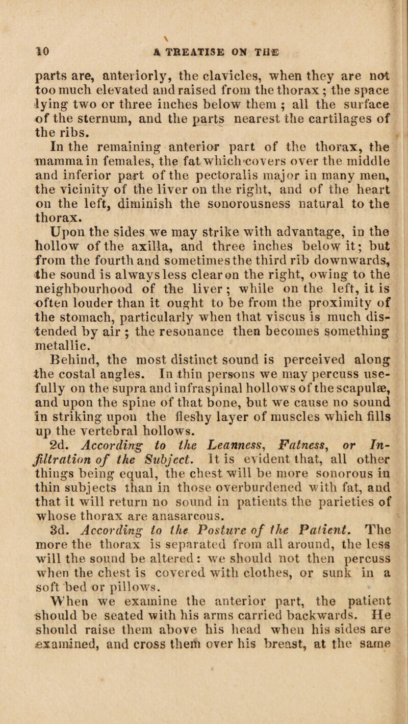 parts are, anteriorly, the clavicles, when they are not too much elevated and raised from the thorax ; the space lying two or three inches below them ; all the surface of the sternum, and the parts nearest the cartilages of the ribs. In the remaining anterior part of the thorax, the mamma in females, the fat which-covers over the middle and inferior part of the pectoralis major in many men, the vicinity of the liver on the right, and of the heart on the left, diminish the sonorousness natural to the thorax. Upon the sides we may strike with advantage, in the hollow of the axilla, and three inches below it; but from the fourth and sometimes the third rib downwards, the sound is always less clear on the right, owing to the neighbourhood of the liver ; while on the left, it is often louder than it ought to be from the proximity of the stomach, particularly when that viscus is much dis¬ tended by air ; the resonance then becomes something metallic. Behind, the most distinct sound is perceived along the costal angles. In thin persons we may percuss use¬ fully on the supra and infraspinal hollows of the scapulae, and upon the spine of that bone, but we cause no sound in striking upon the fleshy layer of muscles which fills up the vertebral hollows. 2d. According to the Leanness, Fatness, or In¬ filtration of the Subject. It is evident that, all other things being equal, the chest will be more sonorous in thin subjects than in those overburdened with fat, and that it will return no sound in patients the parieties of whose thorax are anasarcous. 3d. According to the Posture of the Patient. The more the thorax is separated from all around, the less will the sound be altered : wre should not then percuss when the chest is covered with clothes, or sunk in a soft bed or pillows. When we examine the anterior part, the patient should be seated with his arms carried backwards. He should raise them above his head when his sides are examined, and cross them over his breast, at the same