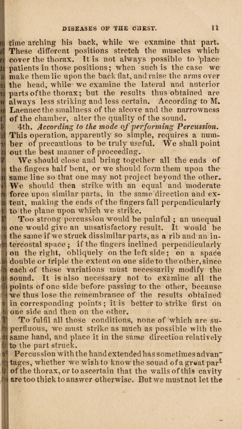 time arching his back, while we examine that part. These different positions stretch the muscles which cover the thorax. It is not always possible to place patients in those positions ; when such is the case we make them lie upon the back flat, and raise the arms over the head, while we examine the lateral and anterior parts of the thorax; but the results thus obtained are always less striking and less certain. According to M. Laennecthe smallness of the alcove and the narrowness of the chamber, alter the quality of the sound. 4th. According to the mode of per forming Percussion. This operation, apparently so simple, requires a num¬ ber of precautions to be truly useful. We shall point out the best manner of proceeding. We should close and bring together all the ends of the fingers half bent, or we should form them upon the same line so that one may not project beyond the other. We should then strike with an equal and moderate force upon similar parts, in the same direction and ex¬ tent, making the ends of the fingers fall perpendicularly to the plane upon which we strike. Too strong percussion would be painful ; an unequal one would give an unsatisfactory result. It would be the same if we struck dissimilar parts, as a rib and an in¬ tercostal space ; if the fingers inclined perpendicularly on the right, obliquely on the left side ; on a space double or triple the extent on one side to the other, since each of these variations must necessarily modify the sound. It is also necessary not to examine all the points of one side before passing to the other, because we thus lose the remembrance of the results obtained in corresponding points ; it is better to strike first on one side and then on the other. To fulfil all those conditions, none of which are su¬ perfluous, we must strike as much as possible with the same hand, and place it in the same direction relatively to the part struck. Percussion with the hand extended has sometimes advan“ tages, whether we wish to know the sound of a great par1' of the thorax, or to ascertain that the walls of this cavity are too thick to answer otherwise. But we must not let the