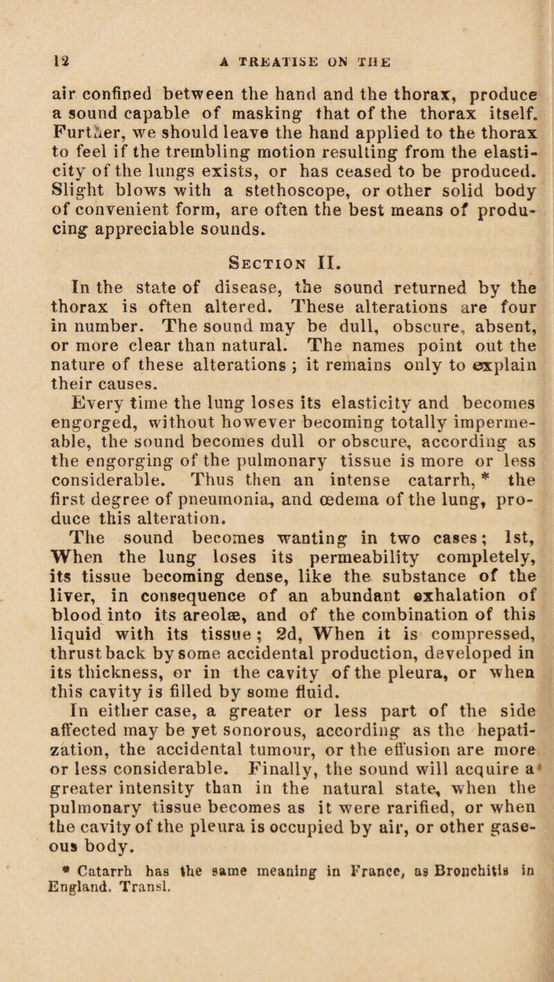 air confined between the hand and the thorax, produce a sound capable of masking that of the thorax itself. Further, we should leave the hand applied to the thorax to feel if the trembling motion resulting from the elasti¬ city of the lungs exists, or has ceased to be produced. Slight blows with a stethoscope, or other solid body of convenient form, are often the best means of produ¬ cing appreciable sounds. Section II. In the state of disease, the sound returned by the thorax is often altered. These alterations are four in number. The sound may be dull, obscure, absent, or more clear than natural. The names point out the nature of these alterations ; it remains only to explain their causes. Every time the lung loses its elasticity and becomes engorged, without however becoming totally imperme¬ able, the sound becomes dull or obscure, according as the engorging of the pulmonary tissue is more or less considerable. Thus then an intense catarrh, * the first degree of pneumonia, and oedema of the lung, pro¬ duce this alteration. The sound becomes wanting in two cases; 1st, When the lung loses its permeability completely, its tissue becoming dense, like the substance of the liver, in consequence of an abundant exhalation of blood into its areolæ, and of the combination of this liquid with its tissue ; 2d, When it is compressed, thrust back by some accidental production, developed in its thickness, or in the cavity of the pleura, or w hen this cavity is filled by some fluid. In either case, a greater or less part of the side affected may be yet sonorous, according as the hepati¬ zation, the accidental tumour, or the effusion are more or less considerable. Finally, the sound will acquire a' greater intensity than in the natural state, when the pulmonary tissue becomes as it were rarified, or when the cavity of the pleura is occupied by air, or other gase¬ ous body. * Catarrh has the same meaning in France, a3 Bronchitis in England. Transi.