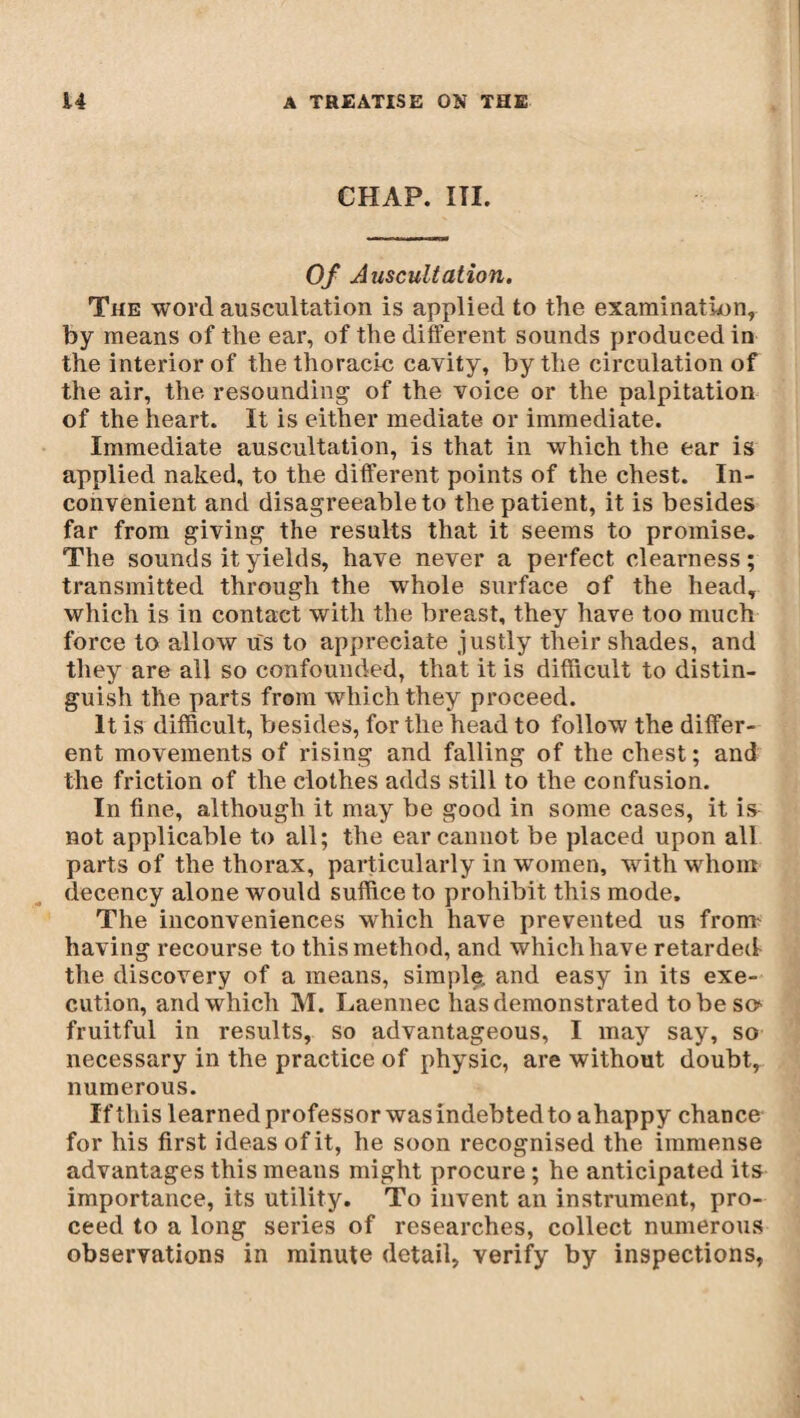 CHAP. ITI. Of Auscultation. The word, auscultation is applied to the examination, by means of the ear, of the different sounds produced in the interior of the thoracic cavity, by the circulation of the air, the resounding of the voice or the palpitation of the heart. It is either mediate or immediate. Immediate auscultation, is that in which the ear is applied naked, to the different points of the chest. In¬ convenient and disagreeable to the patient, it is besides far from giving the results that it seems to promise. The sounds it yields, have never a perfect clearness; transmitted through the whole surface of the head, which is in contact with the breast, they have too much force to allow us to appreciate justly their shades, and they are all so confounded, that it is difficult to distin¬ guish the parts from which they proceed. It is difficult, besides, for the head to follow the differ¬ ent movements of rising and falling of the chest ; and the friction of the clothes adds still to the confusion. In fine, although it may be good in some cases, it is not applicable to all; the ear cannot be placed upon all parts of the thorax, particularly in women, with whom decency alone would suffice to prohibit this mode. The inconveniences which have prevented us from- having recourse to this method, and which have retarded the discovery of a means, simple, and easy in its exe¬ cution, and which M. Laennec lias demonstrated to be so- fruitful in results, so advantageous, I may say, so necessary in the practice of physic, are without doubt, numerous. If this learned professor was indebted to ahappy chance for his first ideas of it, he soon recognised the immense advantages this means might procure ; he anticipated its importance, its utility. To invent an instrument, pro¬ ceed to a long series of researches, collect numerous observations in minute detail, verify by inspections,