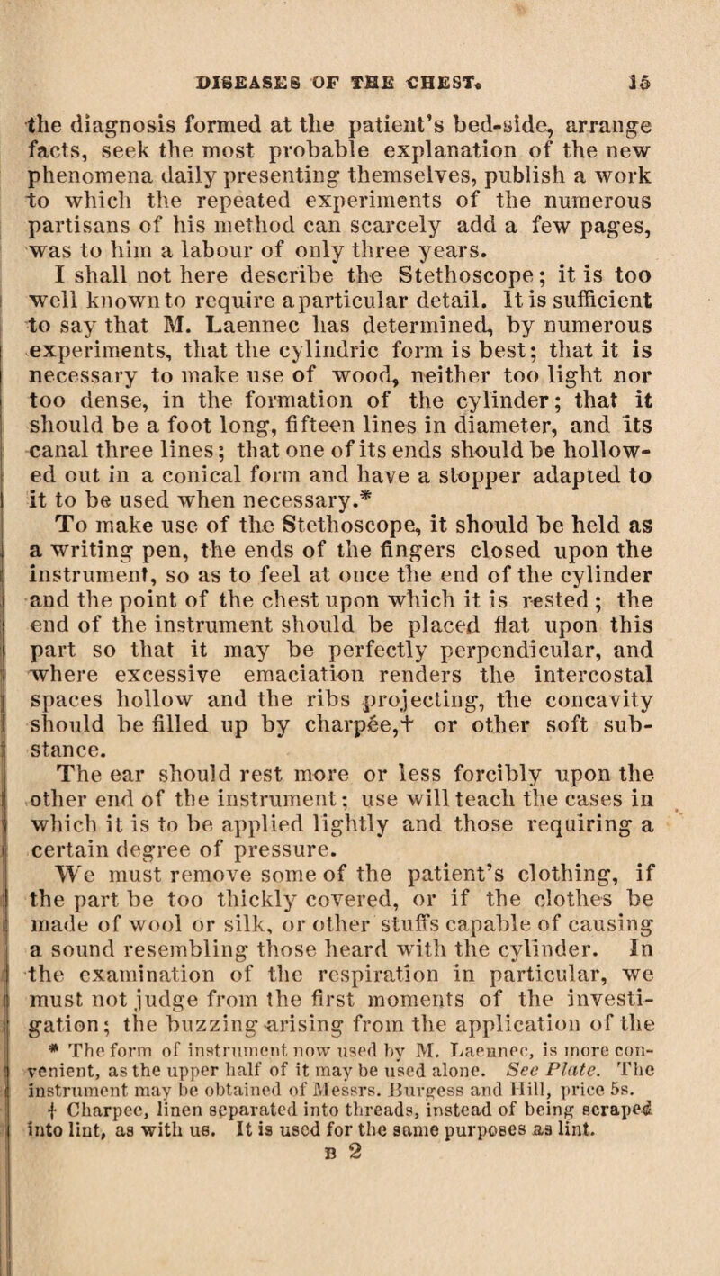 the diagnosis formed at the patient’s bed-side, arrange facts, seek the most probable explanation of the new phenomena daily presenting themselves, publish a work to which the repeated experiments of the numerous partisans of his method can scarcely add a few pages, was to him a labour of only three years. I shall not here describe the Stethoscope ; it is too well known to require a particular detail. It is sufficient to say that M. Laennec has determined, by numerous experiments, that the cylindric form is best; that it is necessary to make use of wood, neither too light nor too dense, in the formation of the cylinder ; that it should be a foot long, fifteen lines in diameter, and its canal three lines ; that one of its ends should be hollow¬ ed out in a conical form and have a stopper adapted to it to be used when necessary.* To make use of the Stethoscope, it should be held as a writing pen, the ends of the fingers closed upon the instrument, so as to feel at ouce the end of the cylinder and the point of the chest upon which it is rested ; the end of the instrument should be placed flat upon this part so that it may be perfectly perpendicular, and where excessive emaciation renders the intercostal spaces hollow and the ribs projecting, the concavity should be filled up by charpée,+ or other soft sub¬ stance. The ear should rest more or less forcibly upon the | other end of the instrument; use will teach the cases in 1 which it is to be applied lightly and those requiring a certain degree of pressure. We must remove some of the patient’s clothing, if the part be too thickly covered, or if the clothes be made of wool or silk, or other stuffs capable of causing a sound resembling those heard with the cylinder. In i the examination of the respiration in particular, we l must not judge from the first moments of the investi- ; gat.ion; the buzzing arising from the application of the * The form of instrument now used by M. Laennec, is more con- ! venient, as the upper half of it may be used alone. See Plate. The 1 instrument may he obtained of Messrs. Burgess and Hill, price 5s. f Charpee, linen separated into threads, instead of being scraped into lint, as with us. It is used for the same purposes as lint. B 2