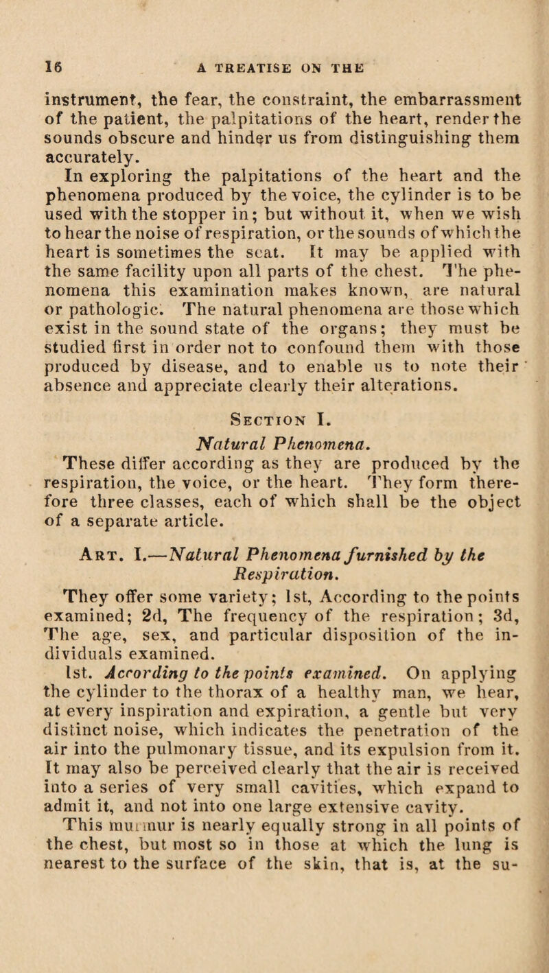 instrument, the fear, the constraint, the embarrassment of the patient, the palpitations of the heart, render the sounds obscure and hinder us from distinguishing them accurately. In exploring the palpitations of the heart and the phenomena produced by the voice, the cylinder is to be used with the stopper in; but without it, when we wish to hear the noise of respiration, or the sounds of which the heart is sometimes the seat. It may be applied writh the same facility upon all parts of the chest. The phe¬ nomena this examination makes known, are natural or pathologic. The natural phenomena are those which exist in the sound state of the organs; they must be studied first in order not to confound them with those produced by disease, and to enable us to note their absence and appreciate clearly their alterations. Section I. Natural Phenomena. These differ according as they are produced by the respiration, the voice, or the heart. They form there¬ fore three classes, each of which shall be the object of a separate article. Art. I.—Natural Phenomena furnished by the Respiration. They offer some variety; 1st, According to the points examined; 2d, The frequency of the respiration; 3d, The age, sex, and particular disposition of the in¬ dividuals examined. 1st. According to the points examined. On applying the cylinder to the thorax of a healthy man, we hear, at every inspiration and expiration, a gentle but very distinct noise, which indicates the penetration of the air into the pulmonary tissue, and its expulsion from it. It may also be perceived clearly that the air is received into a series of very small cavities, which expand to admit it, and not into one large extensive cavity. This murmur is nearly equally strong in all points of the chest, but most so in those at wrhich the lung is nearest to the surface of the skin, that is, at the su-
