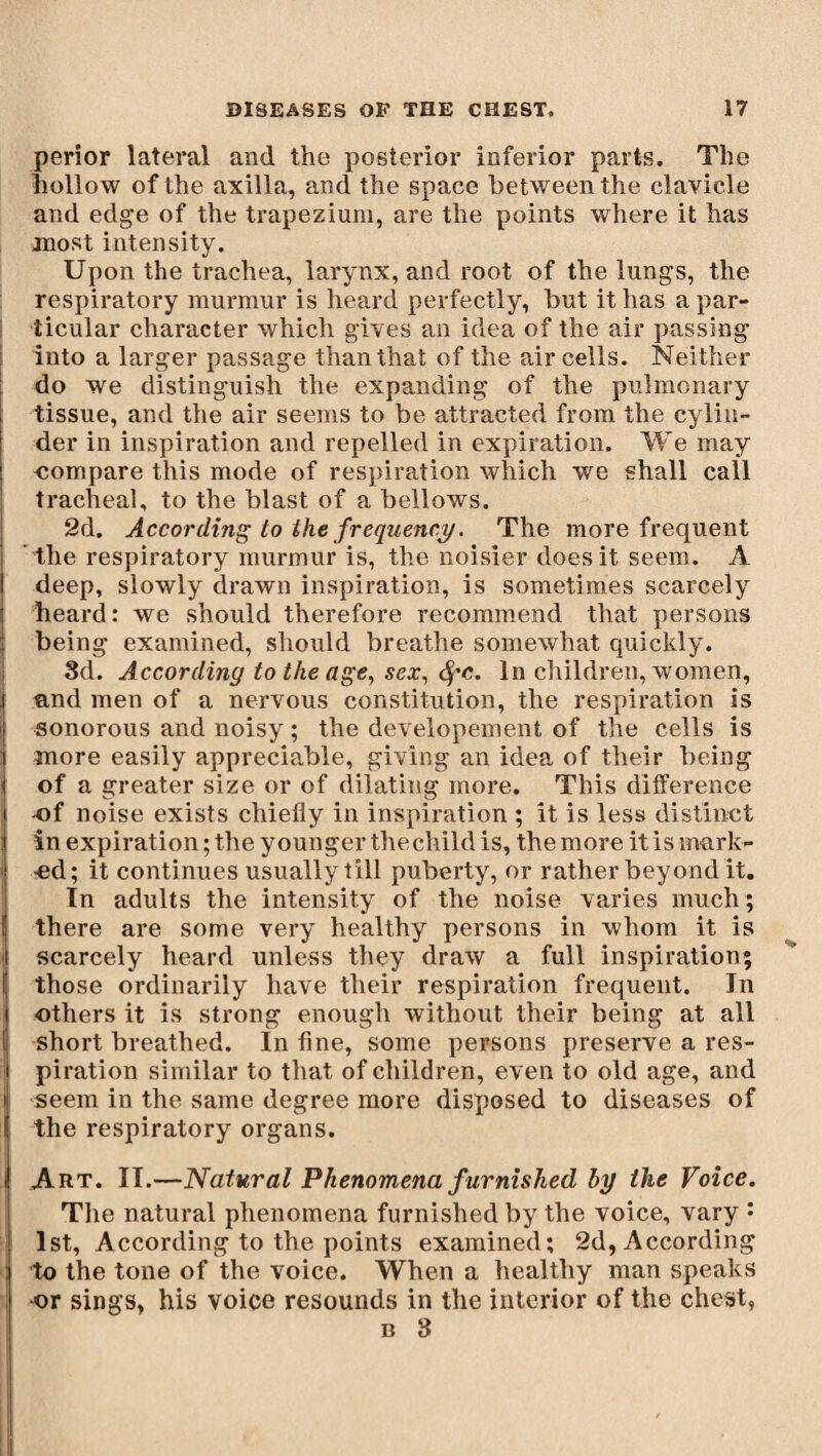 perior lateral and the posterior inferior parts. The hollow of the axilla, and the space between the clavicle and edge of the trapezium, are the points where it has most intensity. Upon the trachea, larynx, and root of the lungs, the respiratory murmur is heard perfectly, but it has a par¬ ticular character which gives an idea of the air passing into a larger passage than that of the air cells. Neither do we distinguish the expanding of the pulmonary tissue, and the air seems to be attracted from the cylin¬ der in inspiration and repelled in expiration. We may compare this mode of respiration which we shall call tracheal, to the blast of a bellows. 2d. According to the frequency. The more frequent the respiratory murmur is, the noisier does it seem. A deep, slowly drawn inspiration, is sometimes scarcely heard: we should therefore recommend that persons being examined, should breathe somewhat quickly. 8d. According to the age, sex, fyc. In children, women, and men of a nervous constitution, the respiration is sonorous and noisy ; the developement of the cells is more easily appreciable, giving an idea of their being of a greater size or of dilating more. This difference of noise exists chiefly in inspiration ; it is less distinct in expiration ; the younger thechild is, the more it is mark- •ed; it continues usually till puberty, or rather beyond it. In adults the intensity of the noise varies much; there are some very healthy persons in whom it is scarcely heard unless they draw a full inspiration; J those ordinarily have their respiration frequent. In others it is strong enough without their being at all short breathed. In fine, some persons preserve a res¬ piration similar to that of children, even to old age, and seem in the same degree more disposed to diseases of the respiratory organs. i Art. II.—Natural Phenomena furnished by the Voice. The natural phenomena furnished by the voice, vary : ; 1st, According to the points examined; 2d, According : to the tone of the voice. When a healthy man speaks •or sings, his voice resounds in the interior of the chest,