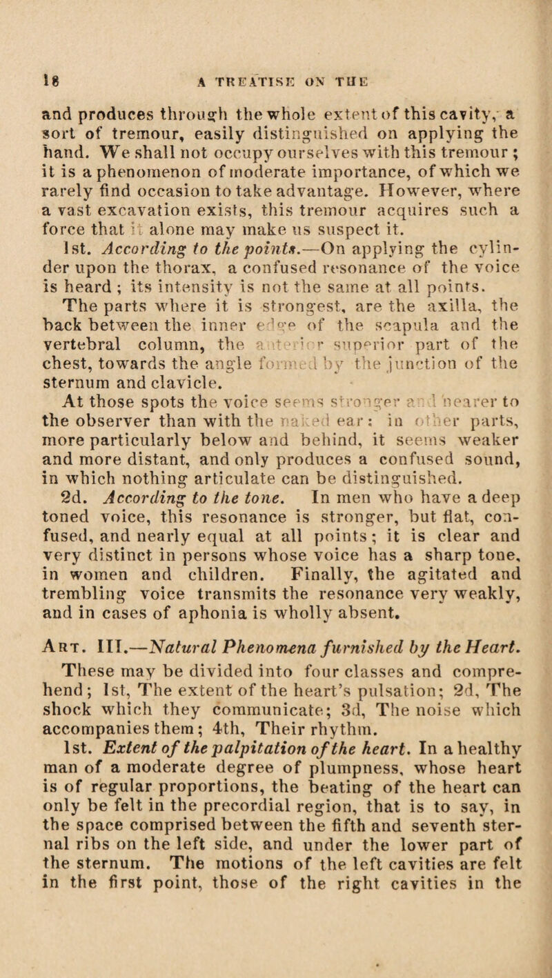 and produces through the whole extent of this cavity, a sort of tremour, easily distinguished on applying the hand. We shall not occupy ourselves with this tremour ; it is a phenomenon of moderate importance, of which we rarely find occasion to take advantage. However, where a vast excavation exists, this tremour acquires such a force that it alone may make us suspect it. 1st. According to the points.—On applying the cylin¬ der upon the thorax, a confused resonance of the voice is heard ; its intensity is not the same at all points. The parts where it is strongest, are the axilla, the back between the inner edge of the scapula and the vertebral column, the a ^ superior part of the chest, towards the angle foi ou i by the junction of the sternum and clavicle. At those spots the voice seems stronger ? 1 hearer to the observer than with the na;:ed ear; in other parts, more particularly below and behind, it seems weaker and more distant, and only produces a confused sound, in which nothing articulate can be distinguished. 2d. According to the tone. In men who have a deep toned voice, this resonance is stronger, but flat, con¬ fused, and nearly equal at all points ; it is clear and very distinct in persons whose voice has a sharp tone, in women and children. Finally, the agitated and trembling voice transmits the resonance very weakly, and in cases of aphonia is wholly absent. Art. IIT.—Natural Phenomena furnished by the Heart. These may be divided into four classes and compre¬ hend ; 1st, The extent of the heart’s pulsation; 2d, The shock which they communicate; 3d, The noise which accompanies them ; 4th, Their rhythm. 1st. Extent of the palpitation of the heart. In a healthy man of a moderate degree of plumpness, whose heart is of regular proportions, the beating of the heart can only be felt in the precordial region, that is to say, in the space comprised between the fifth and seventh ster¬ nal ribs on the left side, and under the lower part of the sternum. The motions of the left cavities are felt in the first point, those of the right cavities in the