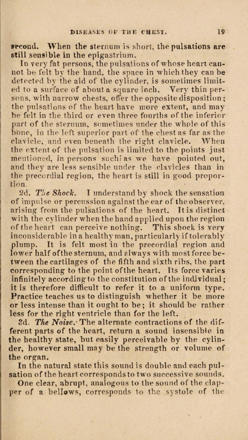 second. When the sternum is short, the pulsations are still sensible in the epigastrium. In very fat persons, the pulsations of whose heart can¬ not be felt by the hand, the space in which they can be detected by the aid of the cylinder, is sometimes limit¬ ed to a surface of about a square inch. Very thin per- ! sons, with narrow chests, offer the opposite disposition ; the pulsations of the heart have more extent, and may be felt in the third or even three fourths of the inferior part of the sternum, sometimes under the whole of this bbne, in the left superior part of the chest as far as the clavicle, and even beneath the right clavicle. When the extent of the pulsation is limited to the points just mentioned, in persons such: as we have pointed out, and they are less sensible under the clavicles than in the precordial region, the heart is still in good propor¬ tion. 2d. The Shock. I understandby shock the sensation of impulse or percussion against the ear of the observer, arising from the pulsations of the heart. It is distinct w ith the cylinder when the hand applied upon the region of the heart can perceive nothing. This shock is very inconsiderable in a healthy man, particularly if tolerably plump. It is felt most in the precordial region and lower half ofthe sternum, and always with most force be¬ tween the cartilages of the fifth and sixth ribs, the part corresponding to the point ofthe heart. Its force varies infinitely according to the constitution ofthe individual; it is therefore difficult to refer it to a uniform type. Practice teaches us to distinguish whether it be more or less intense than it ought to be; it should be rather less for the right ventricle than for the left. 2d. The Noise.- The alternate contractions of the dif¬ ferent parts of the heart, return a sound insensible in the healthy state, but easily perceivable by the cylin¬ der, however small may be the strength or volume of the organ. In the natural state this sound is double and each pul¬ sation of the heart corresponds to two successive sounds. One clear, abrupt, analogous to the sound of the clap¬ per of a bellows, corresponds to the systole of the