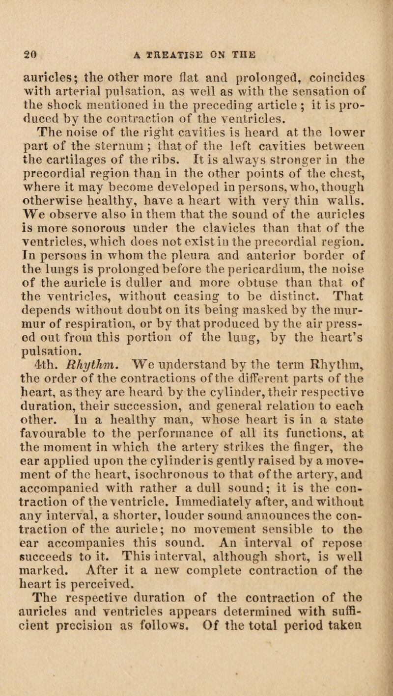 auricles; the other more flat and prolonged, coincides with arterial pulsation, as well as with the sensation of the shock mentioned in the preceding article ; it is pro¬ duced by the contraction of the ventricles. The noise of the right cavities is heard at the lower part of the sternum ; that of the left cavities between the cartilages of the ribs. It is always stronger in the precordial region than in the other points of the chest, where it may become developed in persons, who, though otherwise healthy, have a heart with very thin walls. We observe also in them that the sound of the auricles is more sonorous under the clavicles than that of the ventricles, which does not existin the precordial region. In persons in whom the pleura and anterior border of the lungs is prolonged before the pericardium, the noise of the auricle is duller and more obtuse than that of the ventricles, without ceasing to be distinct. That depends without doubt on its being masked by the mur¬ mur of respiration, or by that produced by the air press¬ ed out from this portion of the lung, by the heart’s pulsation. 4th. Rhythm. We understand by the term Rhythm, the order of the contractions of the different, parts of the heart, as they are heard by the cylinder, their respective duration, their succession, and general relation to each other. In a healthy man, whose heart is in a state favourable to the performance of all its functions, at the moment in which the artery strikes the finger, the ear applied upon the cylinder is gently raised by a move¬ ment of the heart, isochronous to that of the artery, and accompanied with rather a dull sound ; it is the con¬ traction of the ventricle. Immediately after, and without any interval, a shorter, louder sound announces the con¬ traction of the auricle; no movement sensible to the ear accompanies this sound. An interval of repose succeeds to it. This interval, although short, is well marked. After it a new complete contraction of the heart is perceived. The respective duration of the contraction of the auricles and ventricles appears determined with suffi¬ cient precision as follows. Of the total period taken
