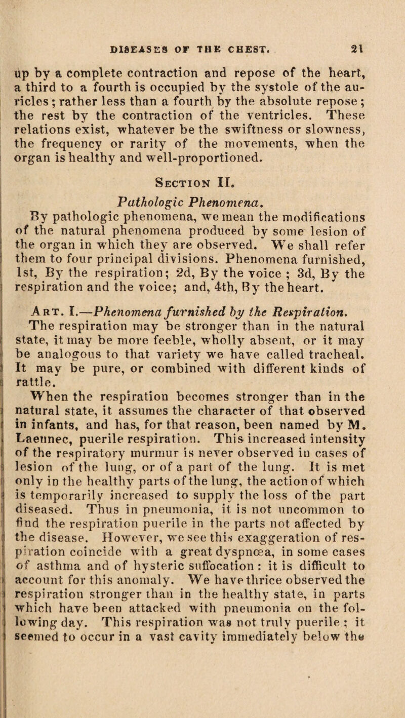 up by a complete contraction and repose of the heart, a third to a fourth is occupied by the systole of the au¬ ricles ; rather less than a fourth by the absolute repose ; the rest by the contraction of the ventricles. These relations exist, whatever be the swiftness or slow'ness, the frequency or rarity of the movements, when the organ is healthy and well-proportioned. Section II. Pathologic Phenomena. By pathologic phenomena, we mean the modifications of the natural phenomena produced by some lesion of the organ in wdiich they are observed. We shall refer them to four principal divisions. Phenomena furnished, 1st, By the respiration; 2d, By the voice ; 3d, By the respiration and the voice; and, 4th, By the heart. Art. I.—Phenomena furnished by the Respiration. The respiration may be stronger than in the natural state, it may be more feeble, wholly absent, or it may be analogous to that variety we have called tracheal. It may be pure, or combined with different kinds of i rattle. When the respiration becomes stronger than in the natural state, it assumes the character of that observed i in infants, and has, for that reason, been named byM. Laennec, puerile respiration. This increased intensity I of the respiratory murmur is never observed in cases of ; lesion of the lung, or of a part of the lung. It is met It only in the healthy parts of the lung, the action of which i is temporarily increased to supply the loss of the part diseased. Thus in pneumonia, it is not uncommon to }find the respiration puerile in the parts not affected by the disease. However, we see this exaggeration of res- i piration coincide with a great dyspnoea, in some cases of asthma and of hysteric suffocation : it is difficult to account for this anomaly. We have thrice observed the respiration stronger than in the healthy state, in parts which have been attacked with pneumonia on the fol- ; lowing day. This respiration was not truly puerile ; it seemed to occur in a vast cavity immediately below the