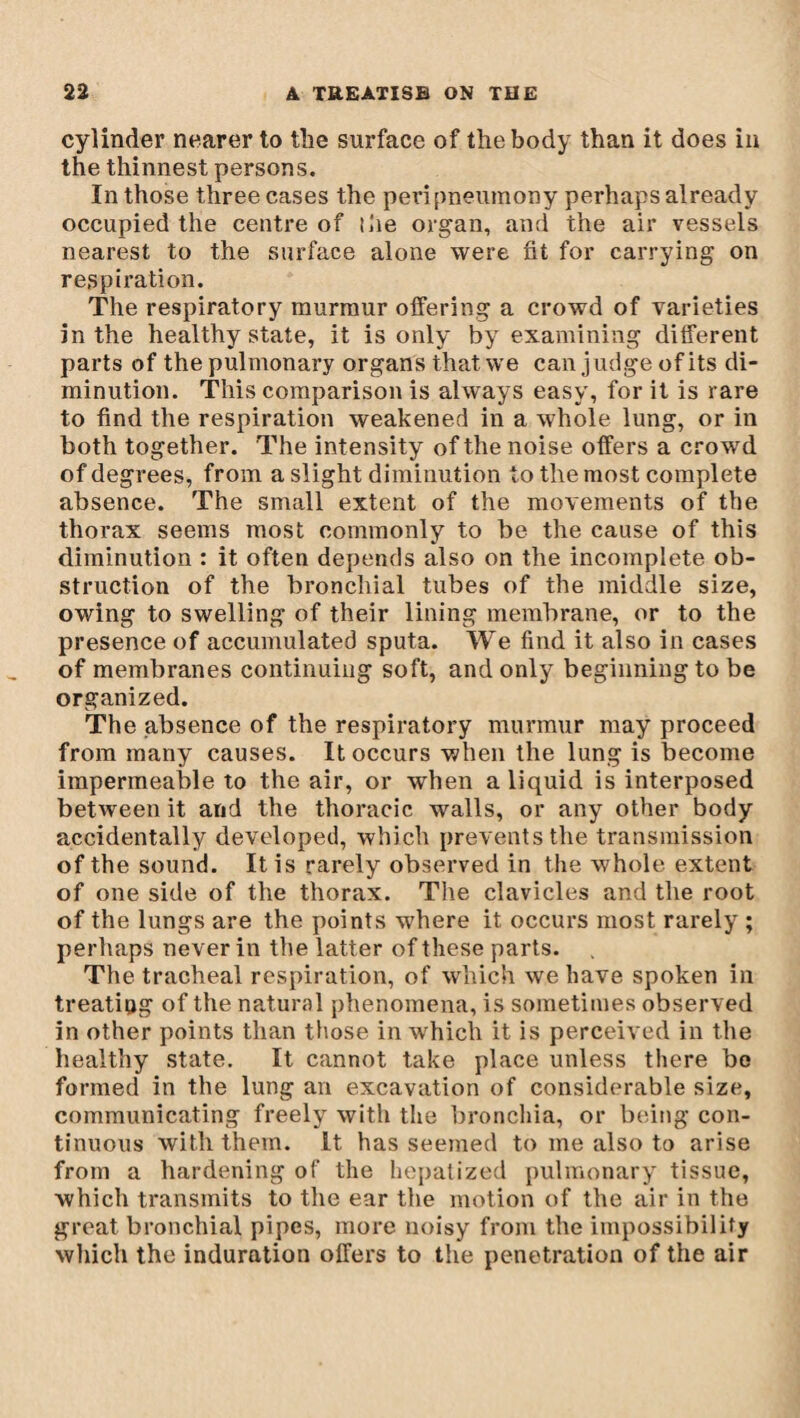 cylinder nearer to the surface of the body than it does in the thinnest persons. In those three cases the pevipneumony perhaps already occupied the centre of the organ, and the air vessels nearest to the surface alone were fit for carrying on respiration. The respiratory murmur offering a crowd of varieties in the healthy state, it is only by examining different parts of the pulmonary organs that we can judge of its di¬ minution. This comparison is always easy, for it is rare to find the respiration weakened in a whole lung, or in both together. The intensity of the noise offers a crowd of degrees, from a slight diminution to the most complete absence. The small extent of the movements of the thorax seems most commonly to be the cause of this diminution : it often depends also on the incomplete ob¬ struction of the bronchial tubes of the middle size, owing to swelling of their lining membrane, or to the presence of accumulated sputa. We find it also in cases of membranes continuing soft, and only beginningto be organized. The absence of the respiratory murmur may proceed from many causes. It occurs when the lung is become impermeable to the air, or when a liquid is interposed between it and the thoracic walls, or any other body accidentally developed, which prevents the transmission of the sound. It is rarely observed in the whole extent of one side of the thorax. The clavicles and the root of the lungs are the points where it occurs most rarely ; perhaps never in the latter of these parts. The tracheal respiration, of which we have spoken in treating of the natural phenomena, is sometimes observed in other points than those in which it is perceived in the healthy state. It cannot take place unless there bo formed in the lung an excavation of considerable size, communicating freely with the bronchia, or being con¬ tinuous with them. It has seemed to me also to arise from a hardening of the hepatized pulmonary tissue, which transmits to the ear the motion of the air in the great bronchial pipes, more noisy from the impossibility which the induration offers to the penetration of the air