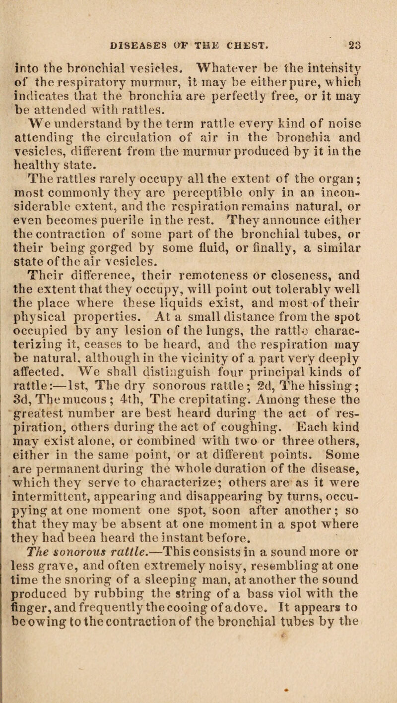 into the bronchial vesicles. Whatever be the intensity of the respiratory murmur, it may be either pure, which indicates that the bronchia are perfectly free, or it may be attended with rattles. We understand by the term rattle every kind of noise attending the circulation of air in the bronchia and vesicles, different from the murmur produced by it in the healthy state. The rattles rarely occupy all the extent of the organ ; most commonly they are perceptible only in an incon¬ siderable extent, and the respiration remains natural, or even becomes puerile in the rest. They announce either the contraction of some part of the bronchial tubes, or their being gorged by some fluid, or finally, a similar state of the air vesicles. Their difference, their remoteness or closeness, and the extent that they occupy, will point out tolerably well the place where these liquids exist, and most-of their physical properties. At a small distance from the spot occupied by any lesion of the lungs, the rattle charac¬ terizing it, ceases to be heard, and the respiration may be natural, although in the vicinity of a part very deeply affected. We shall distinguish four principal kinds of rattle:—1st, The dry sonorous rattle; 2d, The hissing ; 3d, The mucous ; 4th, The crepitating. Among these the greatest number are best heard during the act of res¬ piration, others during the act of coughing. Each kind may exist alone, or combined with two or three others, either in the same point, or at different points. Some are permanent during the whole duration of the disease, which they serve to characterize; others are as it were intermittent, appearing and disappearing by turns, occu¬ pying at one moment one spot, soon after another ; so that they may be absent at one moment in a spot where they had been heard the instant before. The sonorous rattle.—This consists in a sound more or less grave, and often extremely noisy, resembling at one time the snoring of a sleeping man, at another the sound produced by rubbing the string of a bass viol with the finger, and frequently the cooing of a dove. ït appears to be owing to the contraction of the bronchial tubes by the