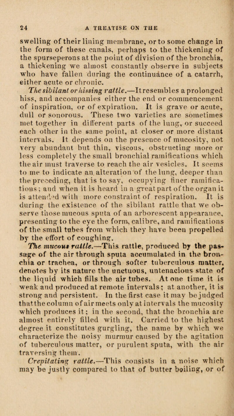 swelling of their lining membrane, or to some change in the form of these canals, perhaps to the thickening of the spurseperons at the point of division of the bronchia, a thickening we almost constantly observe in subjects who have fallen during the continuànce of a catarrh, either acute or chronic. The sibilant or hissing rattle.—Itresembles a prolonged hiss, and accompanies either the end or commencement of inspiration, or of expiration. It is grave or acute, dull or sonorous. These two varieties are sometimes met together in different parts of the lung, or succeed each other in the same point, at closer or more distant intervals. It depends on the presence of mueosity, not very abundant but thin, viscous, obstructing more or less completely the small bronchial ramifications which the air must traverse to reach the air vesicles. It seems to me to indicate an alteration of the lung, deeper than the preceding, that is to say, occupying finer ramifica¬ tions ; and when it is heard in a great part of the organ it is attended with more constraint of respiration. It is during the existence of the sibilant rattle that we ob¬ serve those mucous sputa of an arborescent appearance, presenting to the eye the form, calibre, and ramifications of the small tubes from which they have been propelled by the effort of coughing. The mucous rattle.—This rattle, produced by the pas¬ sage of the air through sputa accumulated in the bron¬ chia or trachea, or through softer tuberculous matter, denotes by its nature the unctuous, untenacious state of the liquid which fills the air tubes. At one time it is weak and produced at remote intervals ; at another, it is strong and persistent. In the first case it may be judged thatthe column of air meets only at intervals the mueosity which produces it; in the second, that the bronchia are almost entirely filled with it. Carried to the highest degree it constitutes gurgling, the name by which we characterize the noisy murmur caused by the agitation of tuberculous matter, or purulent sputa, with the air traversing them. Crepitating rattle.—This consists in a noise which may be justly compared to that of butter boiling, or of