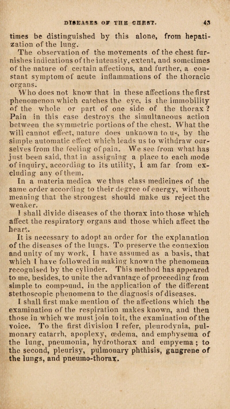 times be distinguished by this alone, from hepati¬ zation of the lung. The observation of the movements of the chest fur¬ nishes indications of the intensity, extent, and sometimes of the nature of certain affections, and further, a con¬ stant symptom of acute inflammations of the thoracic organs. Who does not know that in these affections the first phenomenon which catches the eye, is the immobility of the whole or part of one side of the thorax ? Pain in this case destroys the simultaneous action between the symmetric portions of the chest. What the will cannot effect, nature does unknown to u>, by the simple automatic effect which leads us to withdraw our¬ selves from the feeling of pain. We see from what has just been said, that in assigning a place to each mode of inquiry, according to its utility, I am far from ex¬ cluding any of them. In a materia medica we thus class medicines of the same order according to their degree of energy, without meaning that the strongest should make us reject the weaker. 1 shall divide diseases of the thorax into those which affect the respiratory organs and those which affect the heart. It is necessary to adopt an order for the explanation of the diseases of the lungs. To preserve the connexion and unity of my work, l have assumed as a basis, that which I have followed in making known the phenomena recognised by the cylinder. This method has appeared to me, besides, to unite the advantage of proceeding from simple to compound, in the application of the different stethoscopic phenomena to the diagnosis of diseases. I shall first make mention of the affections which the examination of the respiration makes known, and then those in which we must join toit, the examination of the voice. To the first division T refer, pleurodynia, pul¬ monary catarrh, apoplexy, oedema, and emphysema of the lung, pneumonia, hydrothorax and empyema ; to the second, pleurisy, pulmonary phthisis, gangrene of the lungs, and pneumo-thorax.