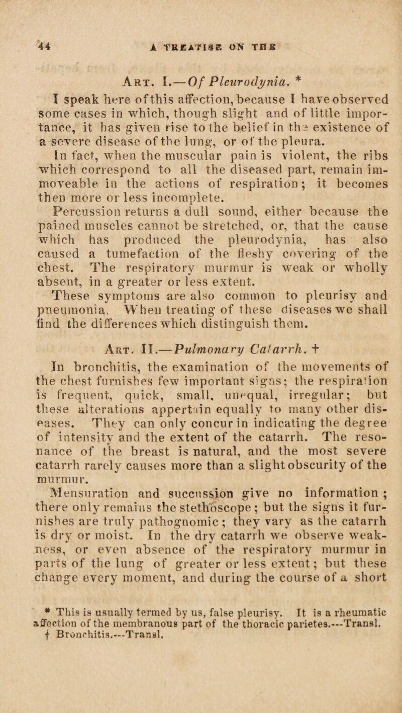 Art. I.— 0f Pleurodynia. * I speak here of this affection, because Ï have observed some cases in which, though slight and of little impor¬ tance, it has given rise to the belief in the existence of a severe disease of the lung, or of the pleura. In fact, when the muscular pain is violent, the ribs which correspond to all the diseased part, remain im¬ moveable in the actions of respiration ; it becomes then more or less incomplete. Percussion returns a dull sound, either because the pained muscles cannot be stretched, or, that the cause which has produced the pleurodynia, has also caused a tumefaction of the fleshy covering of the chest. The respiratory murmur is weak or wholly absent, in a greater or less extent. These symptoms are also common to pleurisy and pneumonia, When treating of these diseases we shail find the differences which distinguish them. Art. II.—Pulmonary Catarrh. + In bronchitis, the examination of the movements of the chest furnishes few important signs; the respira'ion is frequent, quick, small, unequal, irregular; but these alterations appertain equally to many other dis¬ eases. They can only concur in indicating the degree of intensity and the extent of the catarrh. The reso¬ nance of the breast is natural, and the most severe catarrh rarely causes more than a slight obscurity of the murmur. Mensuration and succussion give no information ; there only remains the stethoscope ; but the signs it fur¬ nishes are truly pathognomic; they vary as the catarrh is dr)7 or moist. In the dry catarrh we observe weak¬ ness, or even absence of the respiratory murmur in parts of the lung of greater or less extent ; but these change every moment, and during the course of a short # This is usually termed by us, false pleurisy. It is a rheumatic affection of the membranous part of the thoracic parietes.—Transi, f Bronchitis.—Transi.