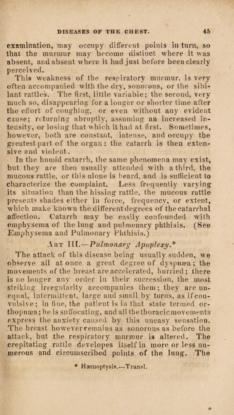 examination, may occupy different points in turn, so that the murmur may become distinct where it was absent, and absent where it had just before been clearly perceived. This weakness of the respiratory murmur, is very often accompanied with the dry, sonorous, or the sibi¬ lant rattles. The first, little variable ; the second, very much so, disappearing for a longer or shorter time after the effort of coughing, or even without any evident cause; returning abruptly, assuming an increased in¬ tensity, or losing that which it had at first. Sometimes, however, both are constant, intense, and occupy the greatest part of the organ : the catarrh is then exten¬ sive a nd violent. In the humid catarrh, the same phenomena may exist, but they are then usually attended with a third, the mucous rattle, or this alone is heard, and is sufficient to characterize the complaint. Less frequently varying its situation than the hissing rattle, the mucous rattle presents shades either in force, frequency, or extent, which make known the different degrees of the catarrhal affection. Catarrh may be easily confounded with emphysema of the lung and pulmonary phthisis. (See Emphysema and Pulmonary Phthisis.) Art III.—Pulmonary Apoplexy.* The attack of this disease being usually sudden, we observe all at once a great degree of dyspnæa ; the movements of the breast are accelerated, hurried; there is no longer any order in their succession, the most striking irregularity accompanies them ; they are un¬ equal, intermittent, large and small by turns, as if con¬ vulsive; in fine, the patient is in that state termed or- thopnæa; he is suffocating, and all thethoracicmovements express the anxiety caused by this uneasy sensation. The breast however remains as sonorous as before the attack, but the respiratory murmur is altered. The crepitating rattle developes itself in more or less nu¬ merous and circumscribed points of the lung. The * Hæmoptysis.---Transi.