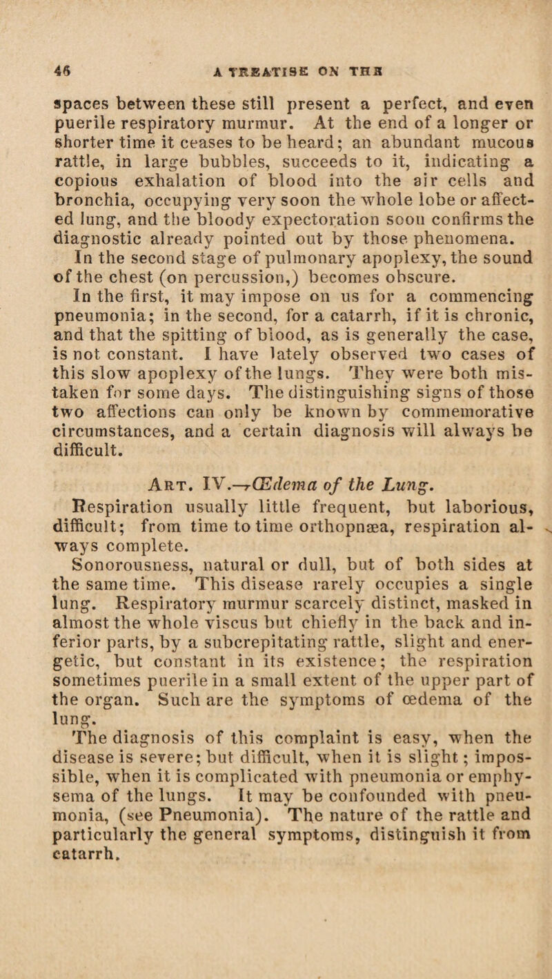 spaces between these still present a perfect, and even puerile respiratory murmur. At the end of a longer or shorter time it ceases to be heard; an abundant mucous rattle, in large bubbles, succeeds to it, indicating a copious exhalation of blood into the air cells and bronchia, occupying very soon the whole lobe or affect¬ ed lung, and the bloody expectoration soon confirms the diagnostic already pointed out by those phenomena. In the second stage of pulmonary apoplexy, the sound of the chest (on percussion,) becomes obscure. In the first, it may impose on us for a commencing pneumonia; in the second, for a catarrh, if it is chronic, and that the spitting of blood, as is generally the case, is not constant. I have lately observed two cases of this slow apoplexy of the lungs. They were both mis¬ taken for some days. The distinguishing signs of those two affections can only be known by commemorative circumstances, and a certain diagnosis will always be difficult. Art. IV.—rŒdema of the Lung. Respiration usually little frequent, but laborious, difficult; from time to time orthopnæa, respiration al¬ ways complete. Sonorousness, natural or dull, but of both sides at the same time. This disease rarely occupies a single lung. Respiratory murmur scarcely distinct, masked in almost the whole viscus but chiefly in the back and in¬ ferior parts, by a subcrepitating rattle, slight and ener¬ getic, but constant in its existence; the respiration sometimes puerile in a small extent of the upper part of the organ. Such are the symptoms of oedema of the lung. The diagnosis of this complaint is easy, when the disease is severe; but difficult, when it is slight ; impos¬ sible, when it is complicated with pneumonia or emphy¬ sema of the lungs. It may be confounded with pneu¬ monia, (see Pneumonia). The nature of the rattle and particularly the general symptoms, distinguish it from catarrh.
