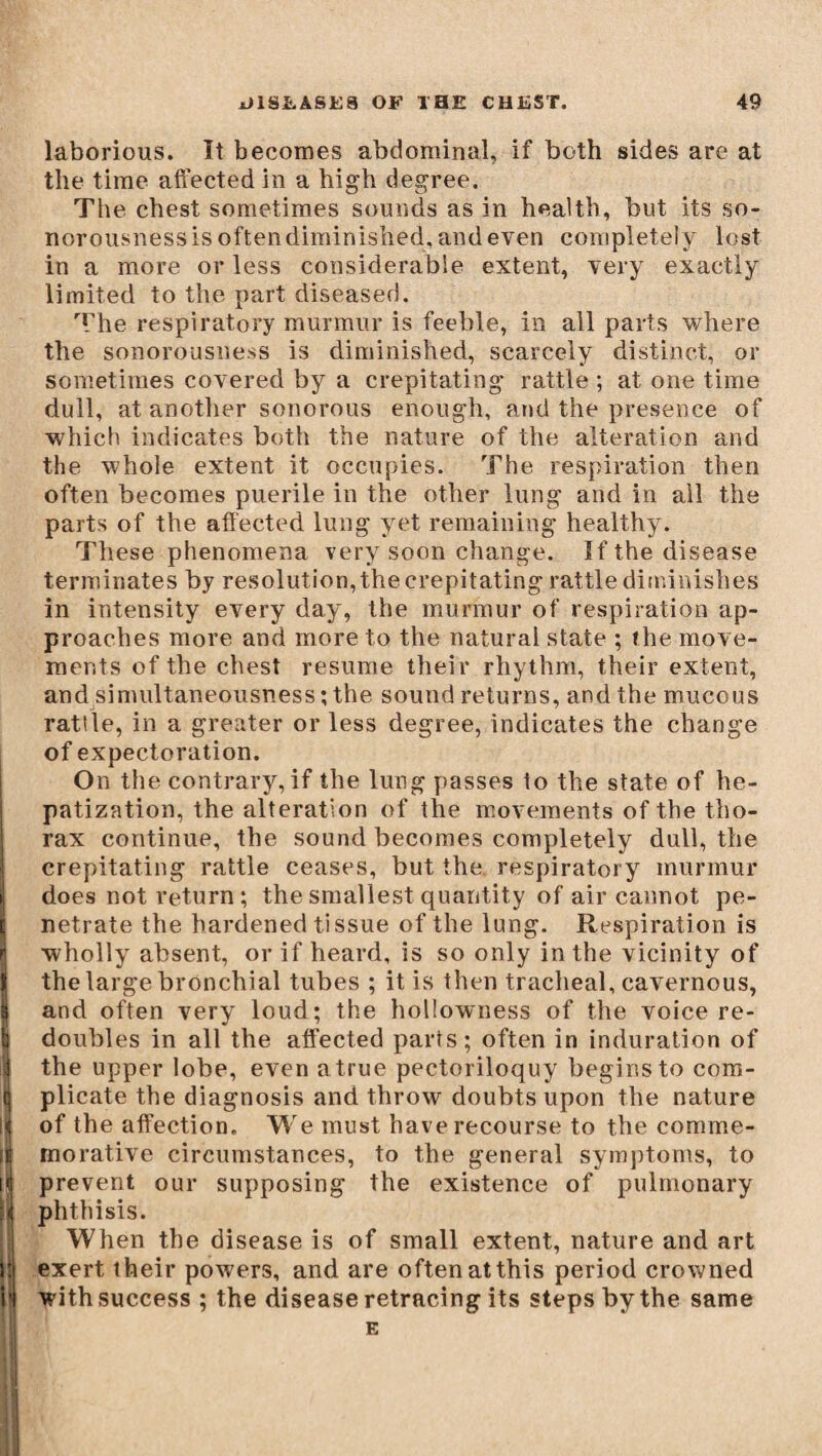 i ; :] Itj \\ laborious. It becomes abdominal, if both sides are at the time affected in a high degree. The chest sometimes sounds as in health, but its so¬ norousness is often diminished, and even completely lost in a more or less considerable extent, very exactly limited to the part diseased. The respiratory murmur is feeble, in all parts where the sonorousness is diminished, scarcely distinct, or sometimes covered by a crepitating rattle ; at one time dull, at another sonorous enough, and the presence of which indicates both the nature of the alteration and the whole extent it occupies. The respiration then often becomes puerile in the other lung and in all the parts of the affected lung yet remaining healthy. These phenomena very soon change. If the disease terminates by resolution, the crepitating rattle diminishes in intensity every day, the murmur of respiration ap¬ proaches more and more to the natural state ; the move¬ ments of the chest resume their rhythm, their extent, and simultaneousness •, the sound returns, and the mucous rattle, in a greater or less degree, indicates the change of expectoration. On the contrary, if the lung passes to the state of he¬ patization, the alteration of the movements of the tho¬ rax continue, the sound becomes completely dull, the crepitating rattle ceases, but the respiratory murmur does not return; the smallest quantity of air cannot pe¬ netrate the hardened tissue of the lung. Respiration is wholly absent, or if heard, is so only in the vicinity of the large bronchial tubes ; it is then tracheal, cavernous, and often very loud; the hollowness of the voice re¬ doubles in all the affected parts; often in induration of the upper lobe, even atrue pectoriloquy begins to com¬ plicate the diagnosis and throw doubts upon the nature of the affection. We must have recourse to the comme¬ morative circumstances, to the general symptoms, to prevent our supposing the existence of pulmonary phthisis. When the disease is of small extent, nature and art exert their powers, and are often atthis period crov/ned withsuccess ; the disease retracing its steps by the same E