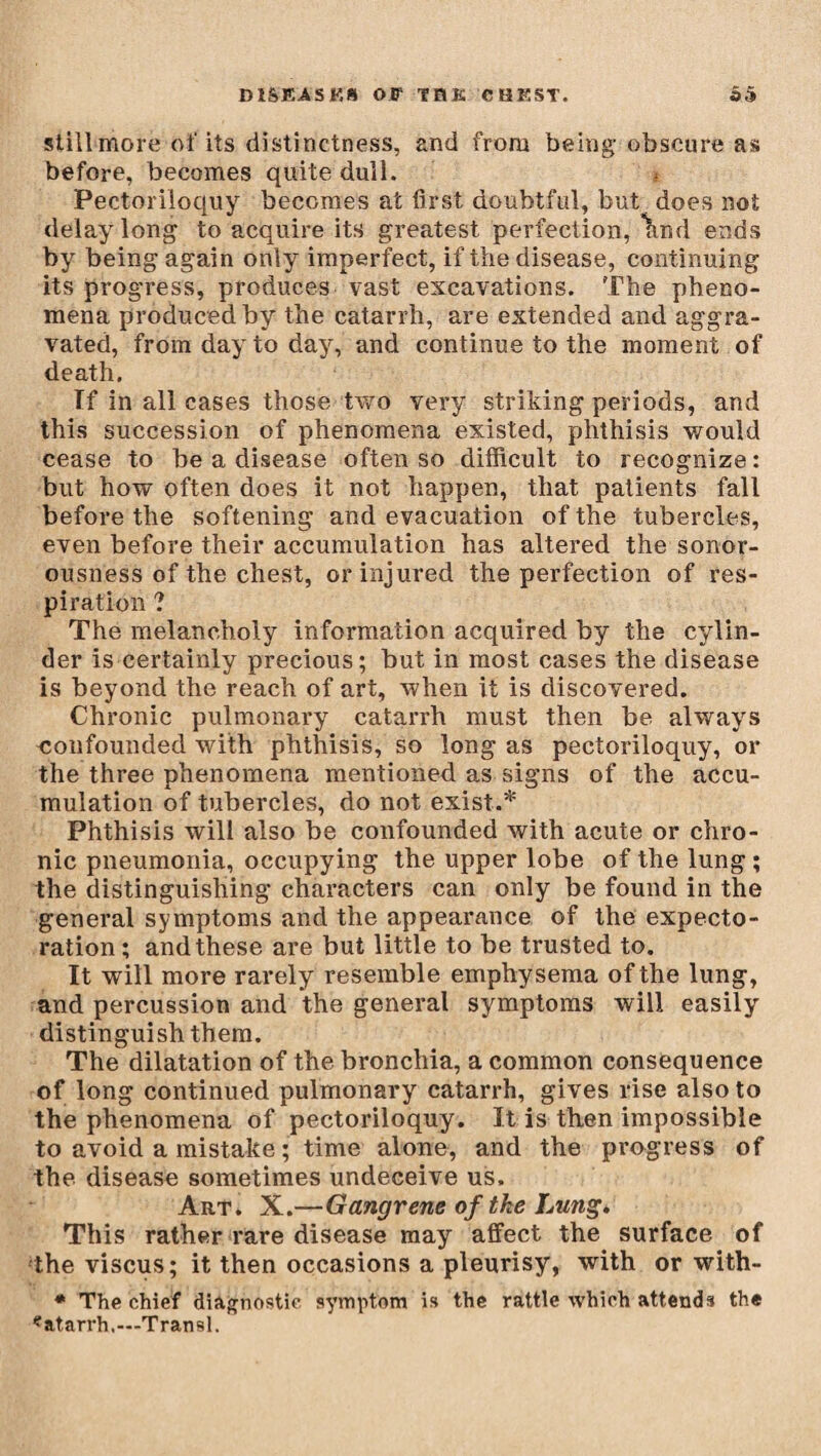 stillmore of its distinctness, and from being obscure as before, becomes quite dull. Pectoriloquy becomes at first doubtful, but does not delay long to acquire its greatest perfection, \nd ends by being again only imperfect, if the disease, continuing its progress, produces vast excavations. The pheno¬ mena produced by the catarrh, are extended and aggra¬ vated, from day to day, and continue to the moment of death. If in all cases those two very striking periods, and this succession of phenomena existed, phthisis would cease to be a disease often so difficult to recognize: but how often does it not happen, that patients fall before the softening and evacuation of the tubercles, even before their accumulation has altered the sonor¬ ousness of the chest, or injured the perfection of res¬ piration ? The melancholy information acquired by the cylin¬ der is certainly precious; but in most cases the disease is beyond the reach of art, when it is discovered. Chronic pulmonary catarrh must then be always confounded with phthisis, so long as pectoriloquy, or the three phenomena mentioned as signs of the accu¬ mulation of tubercles, do not exist.* Phthi sis will also be confounded with acute or chro¬ nic pneumonia, occupying the upper lobe of the lung ; the distinguishing characters can only be found in the general symptoms and the appearance of the expecto¬ ration ; and these are but little to be trusted to. It will more rarely resemble emphysema of the lung, and percussion and the general symptoms will easily distinguish them. The dilatation of the bronchia, a common consequence of long continued pulmonary catarrh, gives rise also to the phenomena of pectoriloquy. It is then impossible to avoid a mistake ; time alone, and the progress of the disease sometimes undeceive us. Art. X.—Gangrene of the Lung. This rather rare disease may affect the surface of the viscus; it then occasions a pleurisy, with or with- * The chief diagnostic symptom is the rattle which attends the «atarrh.—Transi.