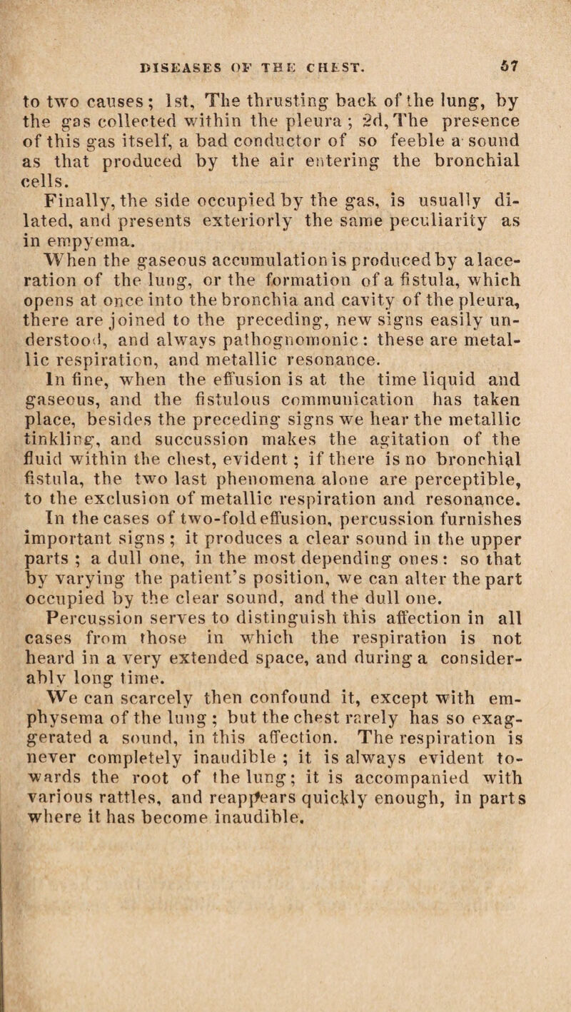 to two causes; 1st, The thrusting back of the lung, by the gas collected within the pleura; 3d,The presence of this gas itself, a bad conductor of so feeble a sound as that produced by the air entering the bronchial cells. Finally, the side occupied by the gas, is usually di¬ lated, and presents exteriorly the same peculiarity as in empyema. When the gaseous accumulation is produced by alace- ration of the lung, or the formation of a fistula, which opens at once into the bronchia and cavity of the pleura, there are joined to the preceding, new signs easily un¬ derstood, and always pathognomonic : these are metal¬ lic respiration, and metallic resonance. In fine, when the effusion is at the time liquid and gaseous, and the fistulous communication has taken place, besides the preceding signs we hear the metallic tinkling, and succussion makes the agitation of the fluid within the chest, evident ; if there is no bronchial fistula, the two last phenomena alone are perceptible, to the exclusion of metallic respiration and resonance. In the cases of two-fold effusion, percussion furnishes important signs ; it produces a clear sound in the upper parts ; a dull one, in the most depending ones: so that by varying the patient’s position, we can alter the part occupied by the clear sound, and the dull one. Percussion serves to distinguish this affection in all cases from those in which the respiration is not heard in a very extended space, and during a consider- ablv long time. We can scarcely then confound it, except with em¬ physema of the lung ; but the chest rarely has so exag¬ gerated a sound, in this affection. The respiration is never completely inaudible ; it is always evident to¬ wards the root of the lung; it is accompanied with various rattles, and reappears quickly enough, in parts where it has become inaudible.
