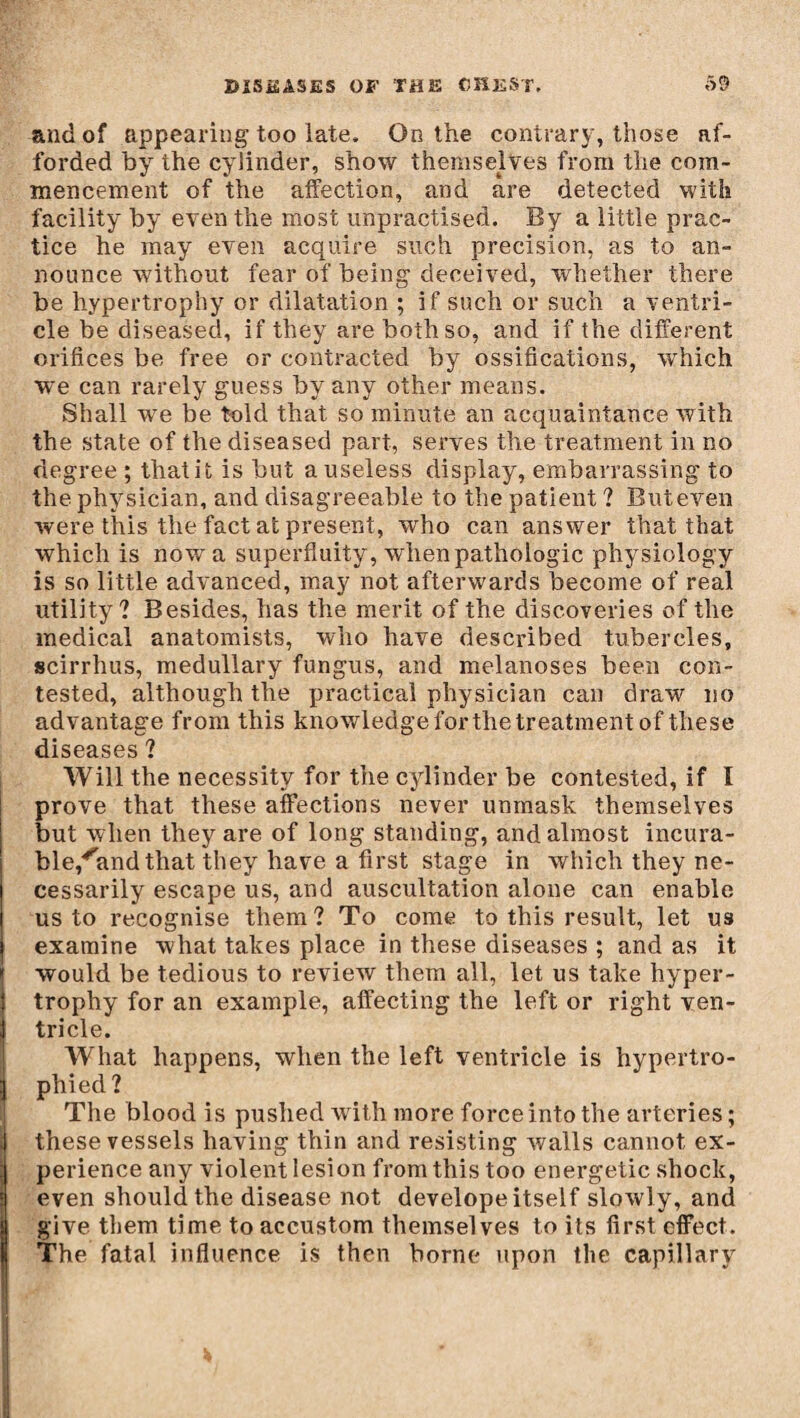 and of appearing too late. On the contrary, those af¬ forded by the cylinder, show themselves from the com¬ mencement of the affection, and are detected with facility by even the most unpractised. By a little prac¬ tice he may even acquire such precision, as to an¬ nounce without fear of being deceived, whether there be hypertrophy or dilatation ; if such or such a ventri¬ cle be diseased, if they are both so, and if the different orifices be free or contracted by ossifications, wThich we can rarely guess by any other means. Shall we be fold that so minute an acquaintance with the state of the diseased part, serves the treatment in no degree ; that it is but a useless display, embarrassing to the physician, and disagreeable to the patient ? Buteven were this the fact at present, who can answer that that which is now a superfluity, when pathologic physiology is so little advanced, may not afterwards become of real utility? Besides, has the merit of the discoveries of the medical anatomists, who have described tubercles, scirrhus, medullary fungus, and melanoses been con¬ tested, although the practical physician can draw no advantage from this knowledge forthe treatment of these diseases ? Will the necessity for tiie cylinder be contested, if I prove that these affections never unmask themselves but when they are of long standing, and almost incura- ble/and that they have a first stage in which they ne¬ cessarily escape us, and auscultation alone can enable us to recognise them? To come to this result, let us examine what takes place in these diseases ; and as it would be tedious to review them all, let us take hyper¬ trophy for an example, affecting the left or right ven¬ tricle. What happens, when the left ventricle is hypertro¬ phied? The blood is pushed writ,h more force into the arteries; these vessels having thin and resisting walls cannot ex¬ perience any violent lesion from this too energetic shock, even should the disease not develope itself slowly, and give them time to accustom themselves to its first effect. The fatal influence is then borne upon the capillary