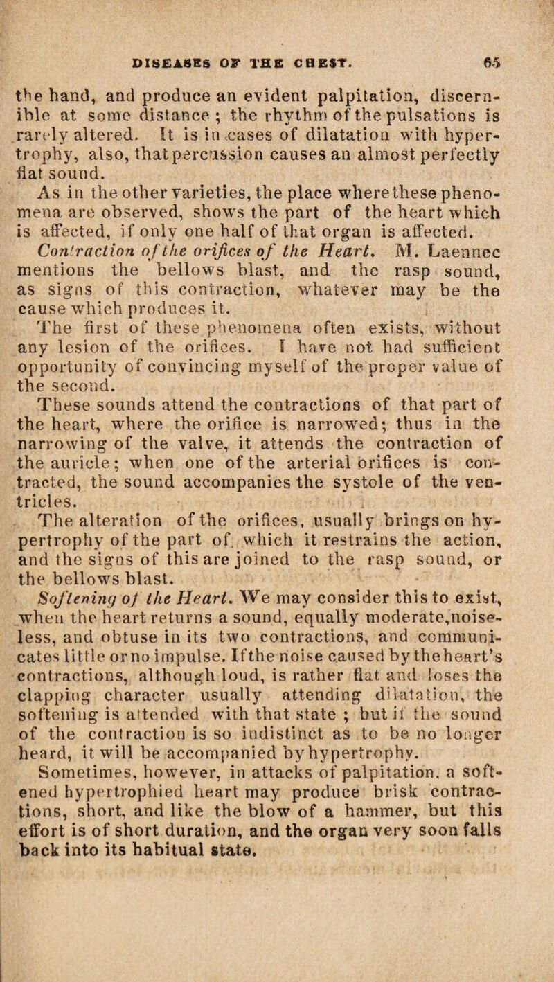 the hand, and produce an evident palpitation, discern¬ ible at some distance; the rhythm of the pulsations is rarely altered. It is in .cases of dilatation with hyper¬ trophy, also, that percussion causes an almost perfectly iiat sound. As in the other varieties, the place where these pheno¬ mena are observed, shows the part of the heart which is affected, if only one half of that organ is affected. Con'raction of the orifices of the Heart. M. Laennec mentions the bellows blast, and the rasp sound, as signs of this contraction, whatever may be the cause which produces it. The first of these phenomena often exists, without any lesion of the orifices. I have not had sufficient opportunity of convincing myself of the proper value of the second. These sounds attend the contractions of that part of the heart, where the orifice is narrowed; thus in the narrowing of the valve, it attends the contraction of the auricle; when one of the arterial orifices is con¬ tracted, the sound accompanies the systole of the ven¬ tricles. The alteration of the orifices, usually brings on hy¬ pertrophy of the part of. which it restrains the action, and the signs of this are joined to the rasp sound, or the bellows blast. Softening oj the Heart. We may consider this to exist, when the heart returns a sound, equally moderate,noise¬ less, and obtuse in its two contractions, and communi¬ cates little orno impulse. Ifthe noise caused by theheart’s contractions, although loud, is rather flat and loses the clapping character usually attending dilatation, the softening is attended with that state ; but if the sound of the contraction is so indistinct as to be no longer heard, it will be accompanied by hypertrophy. Sometimes, however, in attacks of palpitation, a soft¬ ened hypertrophied heart may produce brisk contrac¬ tions, short, and like the blow of a hammer, but this effort is of short duration, and the organ very soon falls back into its habitual state.