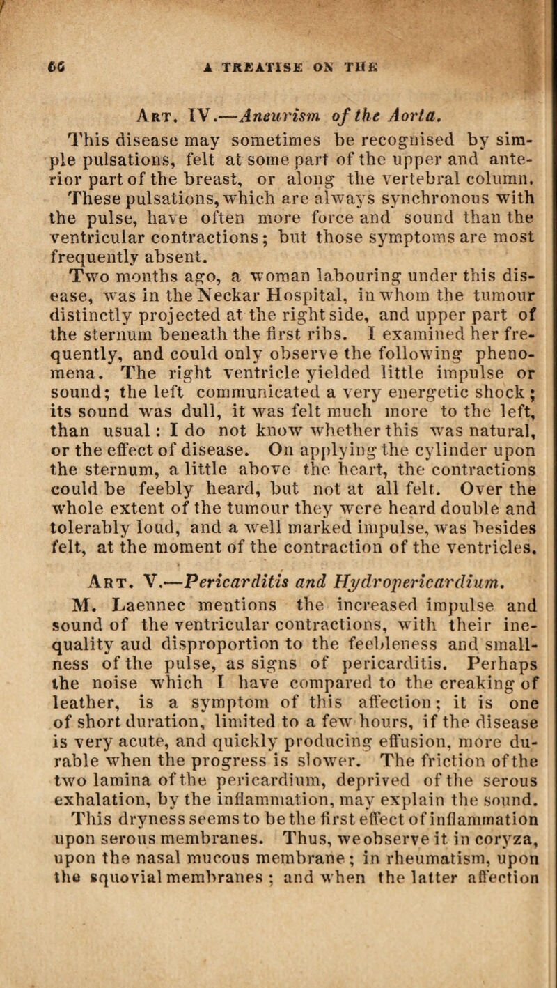 Art. IV.—Aneurism of the Aorta. This disease may sometimes he recognised by sim¬ ple pulsations, felt at some part of the upper and ante¬ rior part of the breast, or along the vertebral column. These pulsations, which are always synchronous with the pulse, have often more force and sound than the ventricular contractions ; but those symptoms are most frequently absent. Two months ago, a woman labouring under this dis¬ ease, was in the Neckar Hospital, in whom the tumour distinctly projected at the right side, and upper part of the sternum beneath the first ribs. I examined her fre¬ quently, and could only observe the following pheno¬ mena. The right ventricle yielded little impulse or sound; the left communicated a very energetic shock ; its sound was dull, it was felt much more to the left, than usual : I do not know whether this was natural, or the effect of disease. On applying the cylinder upon the sternum, a little above the heart, the contractions could be feebly heard, but not at all felt. Over the whole extent of the tumour they were heard double and tolerably loud, and a well marked impulse, was besides felt, at the moment of the contraction of the ventricles. Art. V.—Pericarditis and Hydropericardium. M. Laennec mentions the increased impulse and sound of the ventricular contractions, with their ine¬ quality aud disproportion to the feebleness and small¬ ness of the pulse, as signs of pericarditis. Perhaps the noise wdiich I have compared to the creaking of leather, is a symptom of this affection ; it is one of short duration, limited to a few hours, if the disease is very acute, and quickly producing effusion, more du¬ rable when the progress is slower. The friction of the two lamina of the pericardium, deprived of the serous exhalation, by the inflammation, may explain the sound. This dryness seems to be the first effect of inflammation upon serous membranes. Thus, we observe it in coryza, upon the nasal mucous membrane; in rheumatism, upon the squovial membranes ; and when the latter affection
