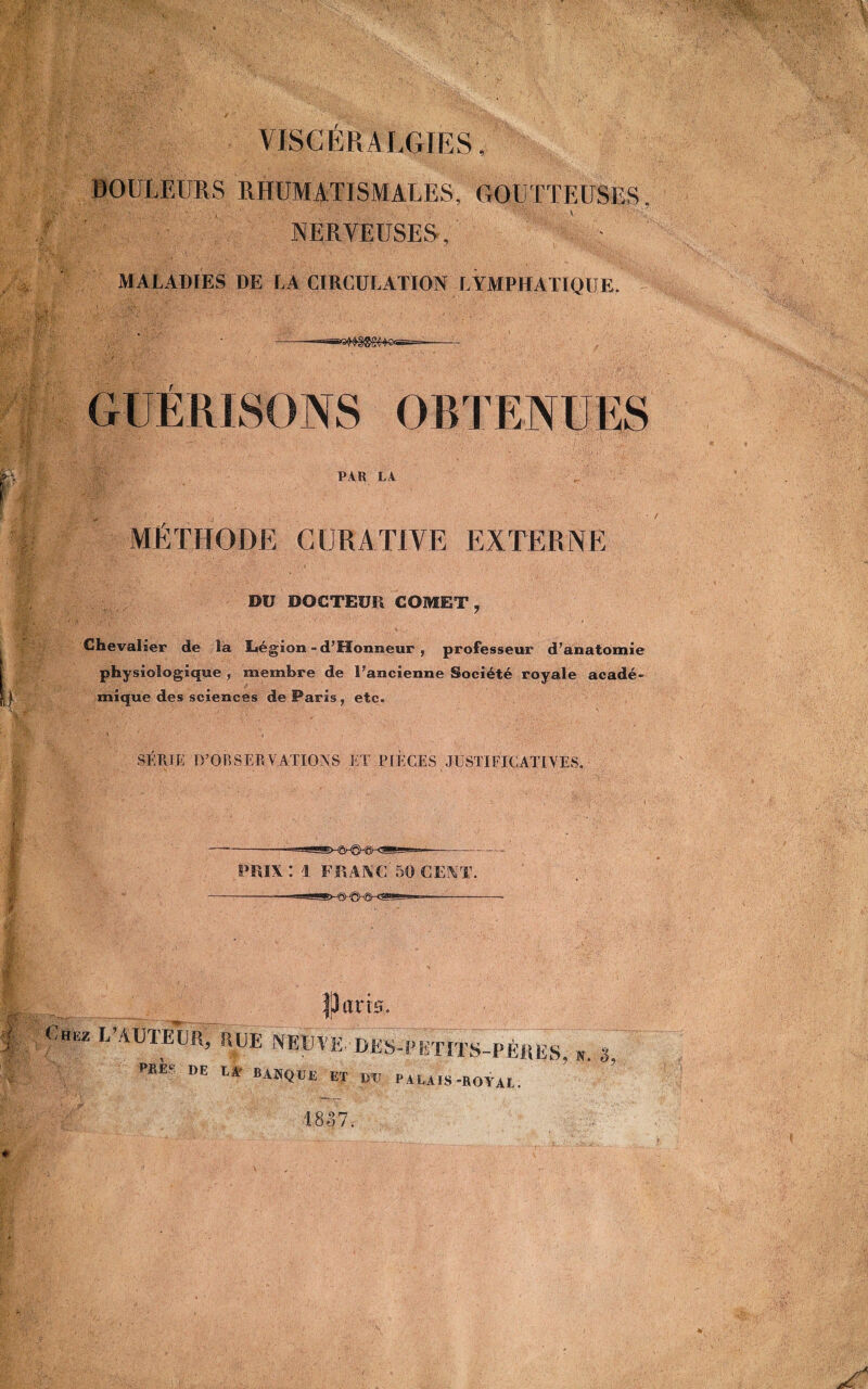 VISCÉR ALGIES, DOULEURS RHUMATISMALES, GOUTTEUSES NERVEUSES, MALADIES DE LA CIRCULATION LYMPHATIQUE. PAR LA MÉTHODE CURATIVE EXTERNE DU DOCTEUR COMET, Chevalier de la Légion - d’fïonneur , professeur d’anatomie physiologique , membre de l’ancienne Société royale acadé> mique des sciences de Paris , etc. SÉRIE D’OBSERVATIONS ET PIÈCES JUSTIFICATIVES. PRIX: i FRANC-50 CENT. J J ans. ~ —TU» L AUTEUR, RUE NEUTE-UES-PimTS-PÈRES, m 3, PRE- DE LA BANQUE ET DU PALAIS-ROYAL.