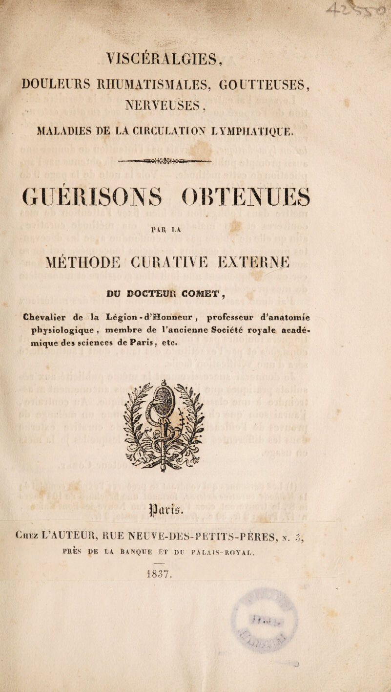 DOULEURS RHUMATISMALES, GOUTTEUSES, NERVEUSES, MALADIES DE LA CIRCULATION LYMPHATIQUE. t I‘AR LA MÉTHODE CURATIVE EXTERNE DU DOCTEUR COMET, Chevalier de la Légion «d’Hoimeur, professeur d'anatomie physiologique , membre de l’ancienne Société royale aeadé* mique des sciences de Paris, etc. |3am. Chez L’AUTEUR, RUE NE U VE-DES-PETITS-PÈRES, n. 3, PRÈS DE LA BANQUE ET DU P A LA IS-ROYAL. 1837.