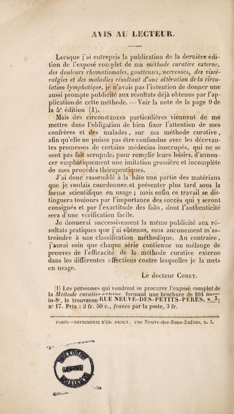 AVIS AU LECTEUR. Lorsque j’ai entrepris la publication de la dernière édi¬ tion de l’exposé complet de ma méthode curative externe, des douleurs rhumatismales, goutteuses, nerveuses, des viscè- ralgies et des maladies résultant d’une altération delà circu¬ lation lymphatique, je n’avais pas l’intention de donner une aussi prompte publicité aux résultats déjà obtenus par l’ap¬ plication de cette méthode. —Voir la note de la page 9 de la 4e édition (1). Mais des circonstances particulières viennent de me mettre dans l’obligation de bien fixer l’attention de mes confrères et des malades, sur ma méthode curative, afin qu’elle ne puisse pas être confondue avec les décevan¬ tes promesses de certains médecins inoccupés, qui ne se sont pas fait scrupule, pour remplir leurs loisirs, d’annon¬ cer emphatiquement une imitation grossière et incomplète de mes procédés thérapeutiques. J’ai donc rassemblé à la hâte une partie des matériaux que je voulais coordonner et présenter plus tard sous la forme scientifique en usage ; mais enfin ce travail se dis¬ tinguera toujours par l’importance des succès qui y seront consignés et par l’exactitude des faits, dont l’authenticité sera d’une vérification facile. Je donnerai successivement la même publicité aux ré¬ sultats pratiques que j’ai obtenus, sans aucunement m’as¬ treindre à une classification méthodique. Au contraire, j’aurai soin que chaque série contienne un mélange de preuves de l’efficacité de la méthode curative externe dans les différentes affections contre lesquelles je la mets en usage. Le docteur Comet. (1) Les personnes qui voudront se procurer l’exposé complet de la Méthode curative externe formant une brochure de 104 n in-8°, le trouverons.RUE NELVE-DES-PETITS-PERES, *.J; n° 17. Prix : 2 fr. 50 c., franco par la poste, 3 fr. paris.—nvrpRiMERiE d’éd. proux . rue Neuve-cles-Bons-Enfans. n. 3.