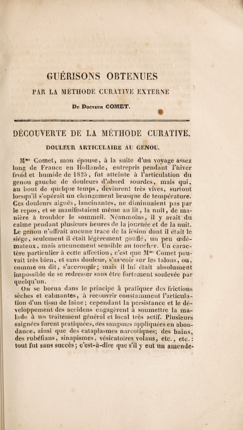 GUÉRISONS OBTENUES PAR LA MÉTHODE CURATIVE EXTERNE De Docteur COMET. DÉCOUVERTE DE LA. MÉTHODE CURATIVE. DOULEUR ARTICULAIRE AU GENOU. M®c Cornet, mon épouse, à la suite d’un voyage assez long de France en Hollande, entrepris pendant Fhiver froid et humide de 1825 , fut atteinte à l’articulation du genou gauche de douleurs d’abord sourdes, mais qui, au bout de quelque temps, devinrent très vives, surtout lorsqu’il s’opérait un changement brusque de température. Ces douleurs aiguës, lancinantes, ne diminuaient pas par le repos, et se manifestaient même au lit, la nuit, de ma¬ nière à troubler le sommeil. Néanmoins, il y avait du calme pendant plusieurs heures de la journée et de la nuit. Le genou n’offrait aucune trace de la lésion dont il était le siège, seulement il était légèrement gonflé, un peu œdé¬ mateux, mais aucunement sensible au toucher. Un carac¬ tère particulier à cette affection, c’est que Mma Cornet pou¬ vait très bien, et sans douleur, s’asseoir sur les talons, ou, comme on dit, s’accroupir; mais il lui était absolument impossible de se redresser sans être fortement soulevée par quelqu’un. On se borna dans le principe à pratiquer des frictions sèches et calmantes, à recouvrir constamment l’articula¬ tion d’un tissu de laine ; cependant la persistance et le dé¬ veloppement des accidens engagèrent à soumettre la ma¬ lade à un traitement général et local très actif. Plusieurs saignées furent pratiquées, des sangsues appliquées en abon¬ dance, ainsi que des cataplasmes narcotiques; des bains, des rubéfians, sinapismes, vésicatoires volans, etc., etc.: tout fut sans succès; c’est-à-dire que s’il y eut un amende-