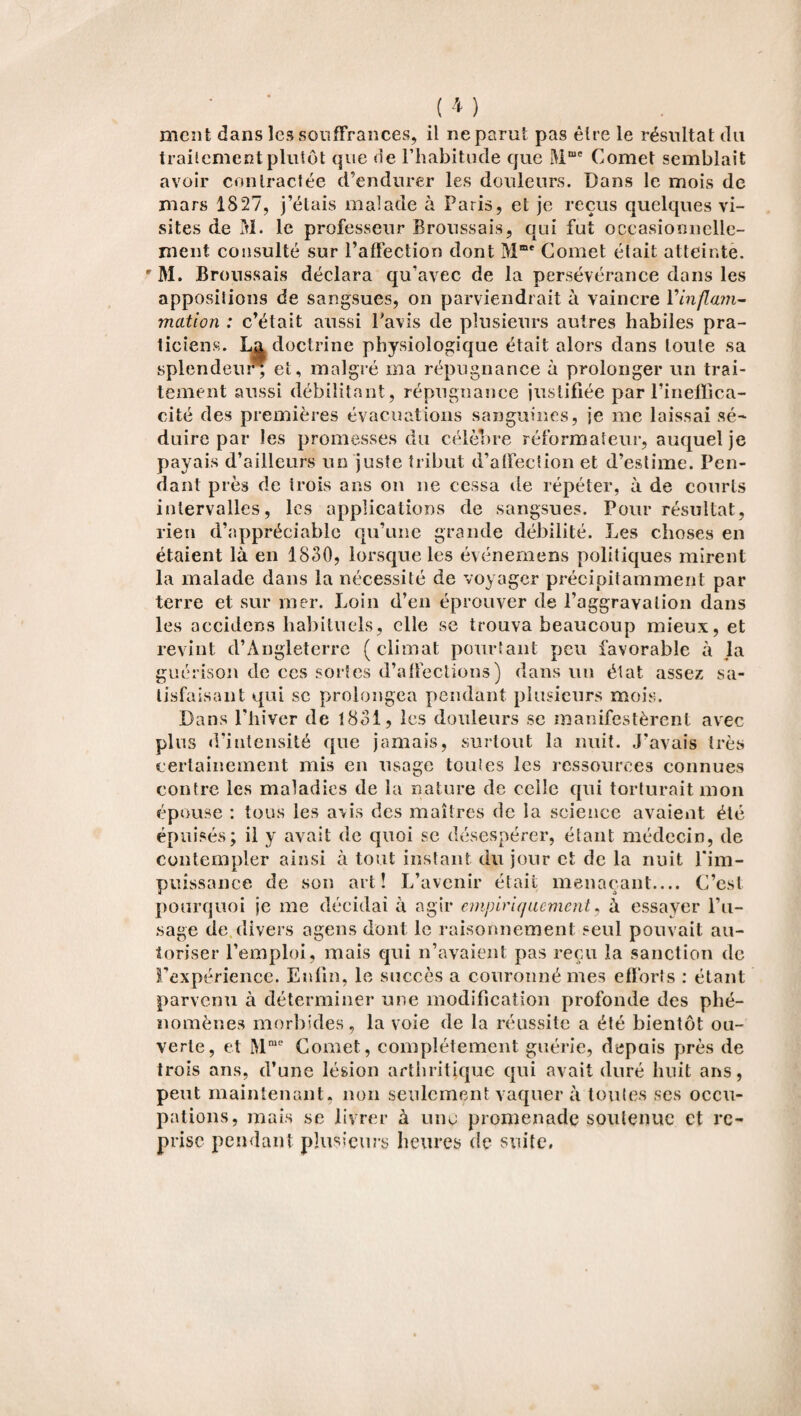 ment dans les souffrances, il ne parut pas être le résultat du traitement plutôt que de l’habitude que Mme Cornet semblait avoir contractée d’endurer les douleurs. Dans le mois de mars 1827, j’étais malade à Paris, et je reçus quelques vi¬ sites de M. le professeur Broussais, qui fut occasionnelle¬ ment consulté sur l’affection dont Mme Cornet était atteinte. rM. Broussais déclara qu’avec de la persévérance dans les appositions de sangsues, on parviendrait à vaincre Vinpim- mation : c’était aussi l’avis de plusieurs autres habiles pra¬ ticiens. La doctrine physiologique était alors dans toute sa splendeur^ et, malgré ma répugnance à prolonger un trai¬ tement aussi débilitant, répugnance justifiée par l’ineffica¬ cité des premières évacuations sanguines, je me laissai sé¬ duire par les promesses du célèbre réformateur, auquel je payais d’ailleurs un juste tribut d’affection et d’estime. Pen¬ dant près de trois ans on ne cessa de répéter, à de courts intervalles, les applications de sangsues. Pour résultat, rien d’appréciable qu’une grande débilité. Les choses en étaient là en 1830, lorsque les événemens politiques mirent la malade dans la nécessité de voyager précipitamment par terre et sur mer. Loin d’en éprouver de l’aggravation dans les accidcns habituels, elle se trouva beaucoup mieux, et revint d’Angleterre (climat pourtant peu favorable à la guérison de ces sortes d’affections) dans un état assez sa¬ tisfaisant qui se prolongea pendant plusieurs mois. Dans l’hiver de 1831, les douleurs se manifestèrent avec plus d’intensité que jamais, surtout la nuit. J’avais très certainement mis en usage toutes les ressources connues contre les maladies de la nature de celle qui torturait mon épouse : tous les avis des maîtres de la science avaient été épuisés; il y avait de quoi se désespérer, étant médecin, de contempler ainsi à tout instant du jour et de la nuit l'im¬ puissance de son art! L’avenir était menaçant.... C’est pourquoi je me décidai à agir empiriquement, à essayer l’u¬ sage de. divers agens dont le raisonnement seul pouvait au¬ toriser l’emploi, mais qui n’avaient pas reçu la sanction de l’expérience. Enfin, le succès a couronné mes efforts : étant parvenu à déterminer une modification profonde des phé¬ nomènes morbides, la voie de la réussite a été bientôt ou¬ verte, et Mrae Cornet, complètement guérie, depuis près de trois ans, d’une lésion arthritique qui avait duré huit ans, peut maintenant, non seulement vaquer à toutes ses occu¬ pations, mais se livrer à une promenade soutenue et re¬ prise pendant plusieurs heures de suite.