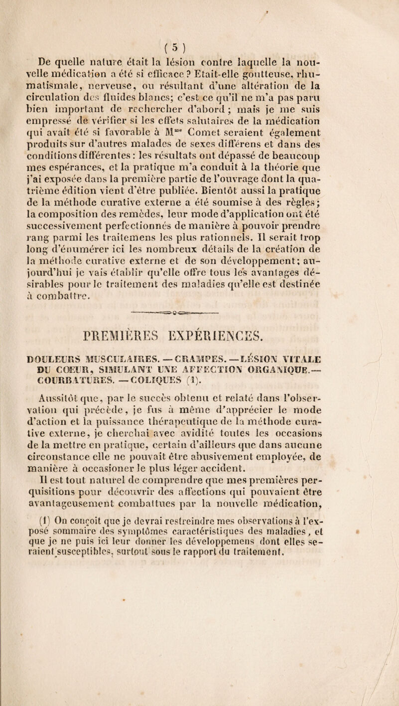 De quelle nature était la lésion contre laquelle la nou¬ velle médication a été si efficace ? Etait-elle goutteuse, rhu¬ matismale, nerveuse, ou résultant d’une altération de la circulation des fluides blancs; c’est ce qu’il ne m’a pas paru bien important de rechercher d’abord ; mais je me suis empressé de vérifier si les effets salutaires de la médication qui avait été si favorable à Mme Cornet seraient également produits sur d’autres malades de sexes différens et dans des conditions différentes : les résultats ont dépassé de beaucoup mes espérances, et la pratique m’a conduit à la théorie que j’ai exposée dans la première partie de l’ouvrage dont la qua¬ trième édition vient d'être publiée. Bientôt aussi la pratique de la méthode curative externe a été soumise à des règles; la composition cîes remèdes, leur mode d’application ont été successivement perfectionnés de manière à pouvoir prendre rang parmi les traitemens les plus rationnels. Il serait trop long d’énumérer ici les nombreux détails de la création de la méthode curative externe et de son développement; au¬ jourd’hui je vais établir qu’elle offre tous les avantages dé¬ sirables pour le traitement des maladies qu’elle est destinée à combattre. PREMIÈRES EXPÉRIENCES, DOULEURS MUSCULAIRES. — CRAMPES. — LÉSION VITALE DU COEUR, SIMULANT UNE AFFECTION ORGANIQUE.— COURBATURES. — COLIQUES (1). Aussitôt que, par le succès obtenu et relaté dans l’obser¬ vation qui précède, je fus à même d'apprécier le mode d’action et la puissance thérapeutique de la méthode cura¬ tive externe, je cherchai avec avidité toutes les occasions de la mettre en pratique, certain d’ailleurs que dans aucune circonstance elle ne pouvait être abusivement employée, de manière à oceasioner le plus léger accident. Il est tout naturel de comprendre que mes premières per¬ quisitions pour découvrir des affections qui pouvaient être avantageusement combattues par la nouvelle médication, (1) On conçoit que je devrai restreindre mes observations à l’ex¬ posé sommaire des symptômes caractéristiques des maladies, et que je ne puis ici leur donner les développemens dont elles se- raienfsusceptihîcs, surtout sous le rapport du traitement.