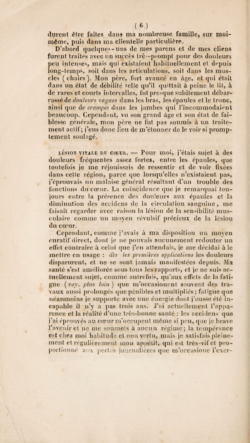 durent être faites dans ma nombreuse famille, sur moi- même, puis dans ma clientelîe particulière. D’abord quelques-uns de mes parens et de mes cliens furent traités avec un succès Irè-prompt pour des douleurs peu intenses, mais qui existaient habituellement et depuis long-temps, soit dans les articulations, soit dans les mus¬ cles ( chairs ). Mon père, fort avancé en âge, et qui était dans un état de débilité telle qu’il quittait à peine le lit, à de rares et courts intervalles, fut presque subitement débar¬ rassé de douleurs vagues dans les bras, les épaules et le tronc, ainsi que de crampes dans les jambes qui l’incommodaient beaucoup. Cependant, vu son grand âge et son état de fai¬ blesse générale, mon père ne fut pas soumis à un traite¬ ment actif; j’eus donc lieu de m’étonner de le voir si promp¬ tement soulagé. lésion vitale du coEüiu — Pour moi, j’étais sujet à des douleurs fréquentes assez fortes, entre les épaules, que toutefois je me réjouissais de ressentir et de voir fixées dans cette région, parce que lorsqu’elles n’existaient pas, j’éprouvais un malaise général résultant d’un trouble des fonctions du cœur. La coïncidence que je remarquai tou¬ jours entre la présence des douleurs aux épaules et la diminution des accidens de la circulation sanguine y me faisait regarder avec raison la lésion de la sensibilité mus¬ culaire comme un moyen révulsif précieux de la lésion du cœur. Cependant, comme j’avais à ma disposition un mo}ren curatif direct, dont je ne pouvais aucunement redouter un etfet contraire à celui que j’en attendais, je me décidai à le mettre en usage : dès les premières applications les douleurs disparurent, et ne se sont jamais manifestées depuis. Ma santé s’est améliorée sous tous les rapports, et je ne suis ac¬ tuellement sujet, comme autrefois, qu’aux effets de la fati¬ gue ( voy. plus loin ) que m’occasionenl souvent des tra¬ vaux aussi prolongés que pénibles et multipliés; fatigue que néanmoins je supporte avec une énergie dont j’eusse été in¬ capable il n’y a pas trois ans. J’ai actuellement l’appa¬ rence et la réalité d’une très-bonne santé : les accidens que j’ai éprouvés au cœur m’occupent même si peu, que je brave l’avenir et ne me soumets à aucun régime; la tempérance est chez moi habitude et non vertu, mais je satisfais pleine¬ ment et régulièrement mon appétit, qui est très-vif et pro¬ portionné aux perles journalières que m’occasione l’exer-