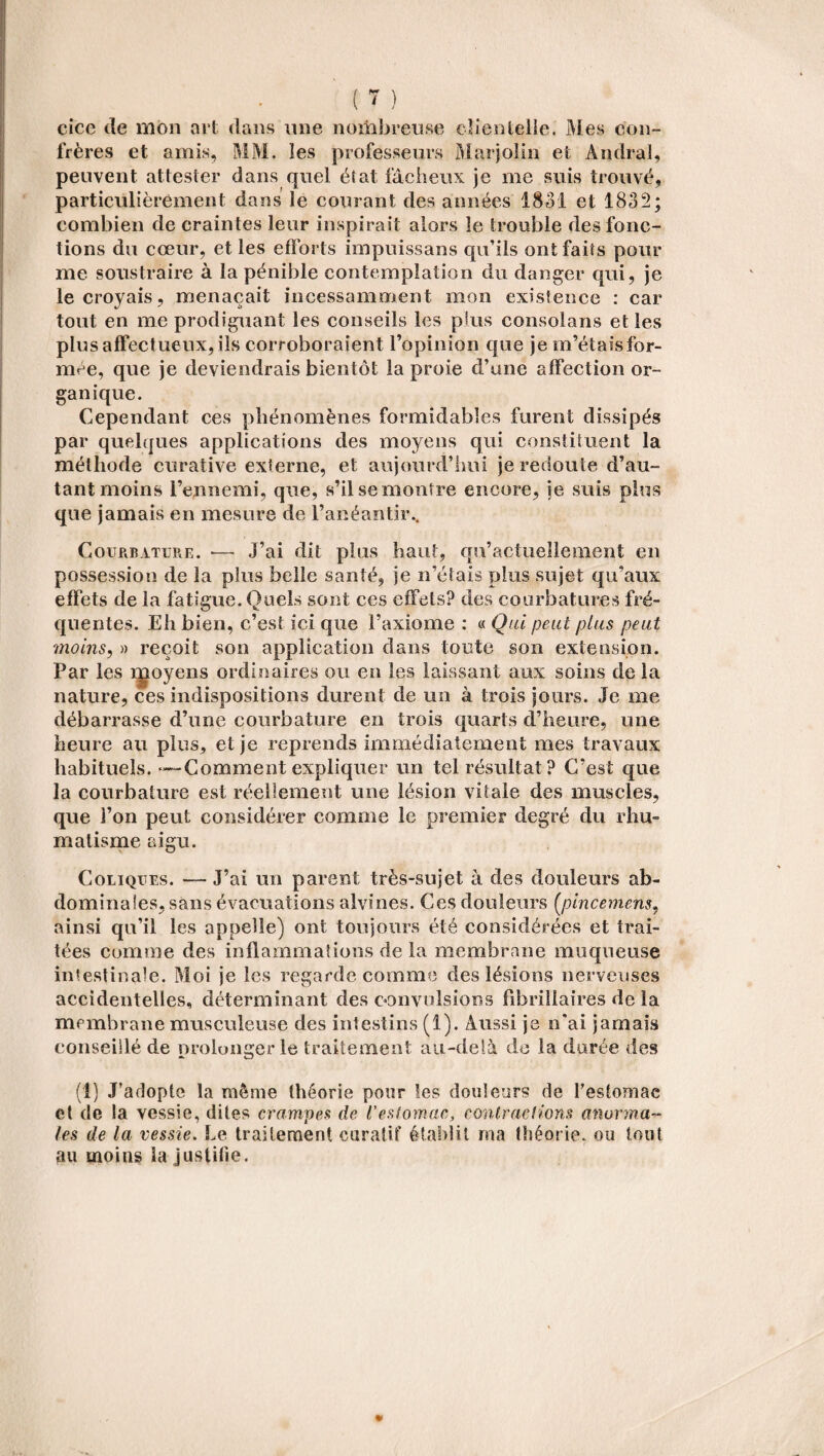 cice de mon art dans une nombreuse cîientelle. Mes con¬ frères et amis, MM. les professeurs Marjolin et Andra!, peuvent attester dans quel état fâcheux je me suis trouvé, particulièrement dans le courant des années 1831 et 1832; combien de craintes leur inspirait alors le trouble des fonc¬ tions du cœur, et les efforts impuissans qu’ils ont faits pour me soustraire à la pénible contemplation du danger qui, je le croyais, menaçait incessamment mon existence : car tout en me prodiguant les conseils les plus consolans et les plus affectueux, ils corroboraient l’opinion que je m’étais for¬ mée, que je deviendrais bientôt la proie d’une affection or¬ ganique. Cependant ces phénomènes formidables furent dissipés par quelques applications des moyens qui constituent la méthode curative externe, et aujourd’hui je redoute d’au¬ tant moins l’ennemi, que, s’il se montre encore, ie suis plus que jamais eu mesure de l’anéantir.. Courbature. — J’ai dit plus haut, qu’actuellement en possession de la plus belle santé, je n’étais plus sujet qu’aux effets de la fatigue. Quels sont ces effets? des courbatures fré¬ quentes. Eh bien, c’est ici que l’axiome : « Qui peut plus peut moins, » reçoit son application dans toute son extension. Par les moyens ordinaires ou en les laissant aux soins de la nature, ces indispositions durent de un à trois jours. Je me débarrasse d’une courbature en trois quarts d’heure, une heure au plus, et je reprends immédiatement mes travaux habituels. —-Comment expliquer un tel résultat ? C’est que la courbature est réellement une lésion vitale des muscles, que l’on peut considérer comme le premier degré du rhu¬ matisme aigu. Coliques. — J’ai un parent très-sujet â des douleurs ab¬ dominales, sans évacuations alvines. Ces douleurs [pincementr, ainsi qu’il les appelle) ont toujours été considérées et trai¬ tées comme des inflammations de la membrane muqueuse intestinale. Moi je les regarde comme des lésions nerveuses accidentelles, déterminant des convulsions fibrillaires de la membrane musculeuse des intestins (1). Aussi je n’ai jamais conseillé de prolonger le traitement au-delà de la durée des (1) J’adopte la même théorie pour les douleurs de l’estomac et de la vessie, dites crampes de l'estomac, contractions anorma¬ les de la vessie. Le traitement curatif établit ma théorie, ou tout au moins ia justifie.